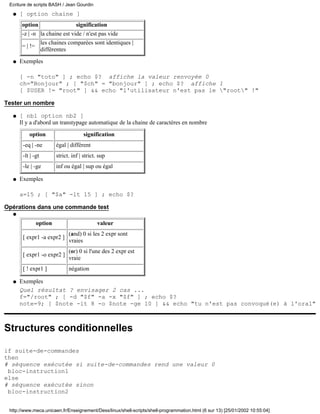 Ecriture de scripts BASH / Jean Gourdin
  q   [ option chaine ]
       option                      signification
       -z | -n la chaine est vide / n'est pas vide
                   les chaines comparées sont identiques |
       = | !=
                   différentes
  q   Exemples

      [ -n "toto" ] ; echo $? affiche la valeur renvoyée 0
      ch="Bonjour" ; [ "$ch" = "bonjour" ] ; echo $? affiche 1
      [ $USER != "root" ] && echo "l'utilisateur n'est pas le "root" !"

Tester un nombre

  q   [ nb1 option nb2 ]
      Il y a d'abord un transtypage automatique de la chaine de caractères en nombre

          option                       signification
       -eq | -ne         égal | différent
       -lt | -gt         strict. inf | strict. sup
       -le | -ge         inf ou égal | sup ou égal

  q   Exemples

      a=15 ; [ "$a" -lt 15 ] ; echo $?

Opérations dans une commande test
  q

                option                        valeur
                               (and) 0 si les 2 expr sont
       [ expr1 -a expr2 ]
                               vraies
                               (or) 0 si l'une des 2 expr est
       [ expr1 -o expr2 ]
                               vraie
       [ ! expr1 ]             négation

  q   Exemples
      Quel résultat ? envisager 2 cas ...
      f="/root" ; [ -d "$f" -a -x "$f" ] ; echo $?
      note=9; [ $note -lt 8 -o $note -ge 10 ] && echo "tu n'est pas convoqué(e) à l'oral"



Structures conditionnelles

if suite-de-commandes
then
# séquence exécutée si suite-de-commandes rend une valeur 0
 bloc-instruction1
else
# séquence exécutée sinon
 bloc-instruction2


 http://www.meca.unicaen.fr/Enseignement/Dess/linux/shell-scripts/shell-programmation.html (6 sur 13) [25/01/2002 10:55:04]
 