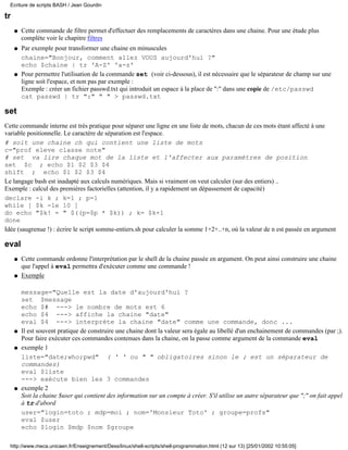 Ecriture de scripts BASH / Jean Gourdin

tr
     q   Cette commande de filtre permet d'effectuer des remplacements de caractères dans une chaine. Pour une étude plus
         complète voir le chapitre filtres
     q   Par exemple pour transformer une chaine en minuscules
         chaine="Bonjour, comment allez VOUS aujourd'hui ?"
         echo $chaine | tr 'A-Z' 'a-z'
     q   Pour permettre l'utilisation de la commande set (voir ci-dessous), il est nécessaire que le séparateur de champ sur une
         ligne soit l'espace, et non pas par exemple :
         Exemple : créer un fichier passwd.txt qui introduit un espace à la place de ":" dans une copie de /etc/passwd
         cat passwd | tr ":" " " > passwd.txt

set
Cette commande interne est très pratique pour séparer une ligne en une liste de mots, chacun de ces mots étant affecté à une
variable positionnelle. Le caractère de séparation est l'espace.
# soit une chaine ch qui contient une liste de mots
c="prof eleve classe note"
# set va lire chaque mot de la liste et l'affecter aux paramètres de position
set $c ; echo $1 $2 $3 $4
shift ; echo $1 $2 $3 $4
Le langage bash est inadapté aux calculs numériques. Mais si vraiment on veut calculer (sur des entiers) ..
Exemple : calcul des premières factorielles (attention, il y a rapidement un dépassement de capacité)
declare -i k ; k=1 ; p=1
while [ $k -le 10 ]
do echo "$k! = " $((p=$p * $k)) ; k= $k+1
done
Idée (saugrenue !) : écrire le script somme-entiers.sh pour calculer la somme 1+2+..+n, où la valeur de n est passée en argument

eval
     q   Cette commande ordonne l'interprétation par le shell de la chaine passée en argument. On peut ainsi construire une chaine
         que l'appel à eval permettra d'exécuter comme une commande !
     q   Exemple

         message="Quelle est la date d'aujourd'hui ?
         set $message
         echo $# ---> le nombre de mots est 6
         echo $4 ---> affiche la chaine "date"
         eval $4 ---> interpréte la chaine "date" comme une commande, donc ...
     q   Il est souvent pratique de construire une chaine dont la valeur sera égale au libellé d'un enchainement de commandes (par ;).
         Pour faire exécuter ces commandes contenues dans la chaine, on la passe comme argument de la commande eval
     q   exemple 1
         liste="date;who;pwd" ( ' ' ou " " obligatoires sinon le ; est un séparateur de
         commandes)
         eval $liste
         ---> exécute bien les 3 commandes
     q   exemple 2
         Soit la chaine $user qui contient des information sur un compte à créer. S'il utilise un autre séparateur que ";" on fait appel
         à tr d'abord
         user="login=toto ; mdp=moi ; nom='Monsieur Toto' ; groupe=profs"
         eval $user
         echo $login $mdp $nom $groupe

  http://www.meca.unicaen.fr/Enseignement/Dess/linux/shell-scripts/shell-programmation.html (12 sur 13) [25/01/2002 10:55:05]
 