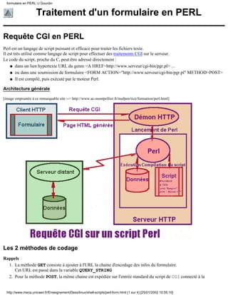 formulaire en PERL /J Gourdin


                     Traitement d'un formulaire en PERL

Requête CGI en PERL
Perl est un langage de script puissant et efficace pour traiter les fichiers texte.
Il est très utilisé comme langage de script pour effectuer des traitements CGI sur le serveur.
Le code du script, proche du C, peut être adressé directement :
    q dans un lien hypertexte URL du genre <A HREF=http://www.serveur/cgi-bin/pgr.pl> ...

    q ou dans une soumission de formulaire <FORM ACTION="http://www.serveur/cgi-bin/pgr.pl" METHOD=POST>

    q Il est compilé, puis exécuté par le moteur Perl.


Architecture générale

[image empruntée à ce remarquable site --> http://www.ac-montpellier.fr/mafpen/tice/formation/perl.html]




Les 2 méthodes de codage
Rappels
  1. La méthode GET consiste à ajouter à l'URL la chaine d'encodage des infos du formulaire.
     Cet URL est passé dans la variable QUERY_STRING
  2. Pour la méthode POST, la même chaine est expédiée sur l'entrée standard du script de CGI connecté à la


  http://www.meca.unicaen.fr/Enseignement/Dess/linux/shell-scripts/perl-form.html (1 sur 4) [25/01/2002 10:55:10]
 