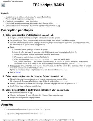 Scripts BASH TP2 / Jean Gourdin


                                                  TP2 scripts BASH

Objectifs

   I. Ecrire un script de création automatique d'un groupe d'utilisateurs
      Puis le script de suppression de ce groupe
  II. Création de comptes Linux à partir d'un fichier.
      Puis écrire le script de suppression des comptes décrit dans un fichier.
 III. Approcher la création automatique d'utilisateurs à partir d'une extraction de gep

Description par étapes
  I. Créer un ensemble d'utilisateurs : creer1.sh
         q   Il s'agit de créer un ensemble de comptes constituant un nouveau groupe.
         q   Les noms doivent s'écrire comme un nom générique (par ex. stage, eleve ...) suivi d'un numéro.
         q   Le script demande d'abord le nom générique et celui du groupe secondaire dans lequel tous les comptes seront créés.
             Par défaut le nom du groupe sera le nom générique.
         q   Détail :
                 1. demander le nom générique et le nom du groupe
                 2. tenter de créer le groupe. Si le groupe existe déjà (code de retour non nul) alors fin (exit 1).
                 3. Ensuite on demande la saisie des numéros minimum et maximum.
                 4. Demander la génération des comptes Samba (o/n)
                 5. Créer les comptes par useradd -G $groupe .... dans une boucle while
                     Une variable numérique $i doit prendre toutes les valeurs de $mini à $maxi Indication : pour pouvoir
                     incrémenter $i en fin de boucle, il faut la déclarer explicitement de type entier avec declare -i i
         q   Prolongement : faire générer des mots de passe standard Linux, puis Samba, formés des 3 premières lettres du nom de
             connexion suivi du numéro affecté à l'utilisateur.
             Ajouter un compte de chaque compte créé avec la date dans un fichier creer.txt
         q   Voir un corrigé

 II. Créer des comptes décrits dans un fichier : creer2.sh
         q   Récupérer l'éventuel argument passé sur la ligne de commande pour nom de fichier
             S'il est absent, le demander à l'utilisateur, et par défaut de saisie, utiliser user.txt
         q   Vérifier l'existence de ce fichier : s'il n'existe pas, arrêter le script par une sortie du genre exit 1
         q   Lire le fichier ligne par ligne et traiter la ligne

III. Créer des comptes à partir d'une extraction GEP creer3.sh
         q   Récupérer une extraction de gep
         q   Observer le séparateur de mots et la place des 3 champs login, mdp et groupe
         q   Adapter en conséquence le script précédent



Annexes
  1. La structure d'une ligne de /etc/passwd et de /etc/group

     login:x:uid:gid:commentaire:home:shell


 http://www.meca.unicaen.fr/Enseignement/Dess/linux/shell-scripts/shell-prog-tp2.html (1 sur 2) [25/01/2002 10:55:15]
 