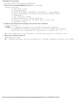 Scripts BASH TP2 / Jean Gourdin
    groupe:x:gid:liste-groupe-secondaires
 2. Options de la commande useradd (pour détails cf man useradd)
    useradd nom-login
                -u uid (fixe l'uid)
                -g groupe-primaire
                -G liste de groupes secondaires (séparateur , sans espace)
                -s shell (par défaut, attribution du shell par défaut bash)
                -c commentaire
                -d rep. personnel (home)
                -e date d'expiration (format MM/JJ/AA)
                -m recopie le contenu de /etc/skel dans le rep. home
                -k rep-skel (sinon)
 3. Options de la commande passwd (cryptage du mot de passe dans /etc/shadow)
    passwd nom-login
    --stdin : la commande abandonne son caractère interactif habituel
                et examine son entrée standard pour s'en servir comme mot de passe
                (attention tout caractère est significatif, y compris les " ")

    -d : pour supprimer le mot de passe, l'utilisateur pourra se connecter sans !
 4. Options de la commande smbpasswd
    smbpasswd nom-login
    -d : permet de passer les mots de passe sur l'entrée standard (provenant d'un tube)




http://www.meca.unicaen.fr/Enseignement/Dess/linux/shell-scripts/shell-prog-tp2.html (2 sur 2) [25/01/2002 10:55:15]
 