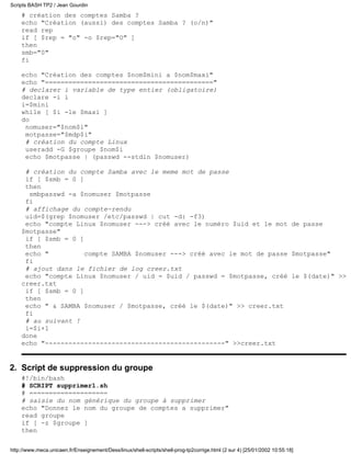 Scripts BASH TP2 / Jean Gourdin
    # création des comptes Samba ?
    echo "Création (aussi) des comptes Samba ? (o/n)"
    read rep
    if [ $rep = "o" -o $rep="O" ]
    then
    smb="0"
    fi

    echo "Création des comptes $nom$mini a $nom$maxi"
    echo "==========================================="
    # declarer i variable de type entier (obligatoire)
    declare -i i
    i=$mini
    while [ $i -le $maxi ]
    do
     nomuser="$nom$i"
     motpasse="$mdp$i"
     # création du compte Linux
     useradd -G $groupe $nom$i
     echo $motpasse | (passwd --stdin $nomuser)

     # création du compte Samba avec le meme mot de passe
     if [ $smb = 0 ]
     then
      smbpasswd -a $nomuser $motpasse
     fi
     # affichage du compte-rendu
     uid=$(grep $nomuser /etc/passwd | cut -d: -f3)
     echo "compte Linux $nomuser ---> créé avec le numéro $uid et le mot de passe
    $motpasse"
     if [ $smb = 0 ]
     then
     echo "          compte SAMBA $nomuser ---> créé avec le mot de passe $motpasse"
     fi
     # ajout dans le fichier de log creer.txt
     echo "compte Linux $nomuser / uid = $uid / passwd = $motpasse, créé le $(date)" >>
    creer.txt
     if [ $smb = 0 ]
     then
     echo " & SAMBA $nomuser / $motpasse, créé le $(date)" >> creer.txt
     fi
     # au suivant !
     i=$i+1
    done
    echo "----------------------------------------------" >>creer.txt


2. Script de suppression du groupe
    #!/bin/bash
    # SCRIPT supprimer1.sh
    # ====================
    # saisie du nom générique du groupe à supprimer
    echo "Donnez le nom du groupe de comptes a supprimer"
    read groupe
    if [ -z $groupe ]
    then

http://www.meca.unicaen.fr/Enseignement/Dess/linux/shell-scripts/shell-prog-tp2corrige.html (2 sur 4) [25/01/2002 10:55:18]
 