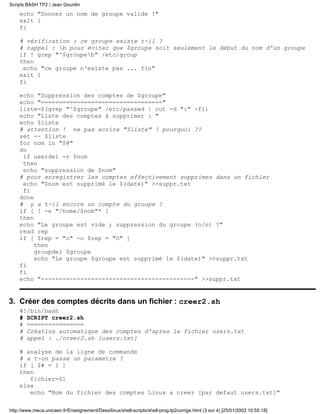 Scripts BASH TP2 / Jean Gourdin
    echo "Donnez un nom de groupe valide !"
    exit 1
    fi

    # vérification : ce groupe existe t-il ?
    # rappel : b pour éviter que $groupe soit seulement le début du nom d'un groupe
    if ! grep "^$groupeb" /etc/group
    then
     echo "ce groupe n'existe pas ... fin"
    exit 1
    fi

    echo "Suppression des comptes de $groupe"
    echo "=================================="
    liste=$(grep "^$groupe" /etc/passwd | cut -d ":" -f1)
    echo "Liste des comptes à supprimer : "
    echo $liste
    # attention ! ne pas ecrire "$liste" ! pourquoi ??
    set -- $liste
    for nom in "$@"
    do
     if userdel -r $nom
     then
     echo "suppression de $nom"
    # pour enregistrer les comptes effectivement supprimes dans un fichier
     echo "$nom est supprimé le $(date)" >>suppr.txt
     fi
    done
    # y a t-il encore un compte du groupe ?
    if [ ! -e "/home/$nom"* ]
    then
    echo "Le groupe est vide ; suppression du groupe (o/n) ?"
    read rep
    if [ $rep = "o" -o $rep = "O" ]
         then
         groupdel $groupe
         echo "Le groupe $groupe est supprimé le $(date)" >>suppr.txt
    fi
    fi
    echo "-------------------------------------------" >>suppr.txt


3. Créer des comptes décrits dans un fichier : creer2.sh
    #!/bin/bash
    # SCRIPT creer2.sh
    # ================
    # Création automatique des comptes d'apres le fichier users.txt
    # appel : ./creer2.sh [users.txt]

    # analyse de la ligne de commande
    # a t-on passe un parametre ?
    if [ $# = 1 ]
    then
       fichier=$1
    else
       echo "Nom du fichier des comptes Linux a creer [par defaut users.txt]"

http://www.meca.unicaen.fr/Enseignement/Dess/linux/shell-scripts/shell-prog-tp2corrige.html (3 sur 4) [25/01/2002 10:55:18]
 