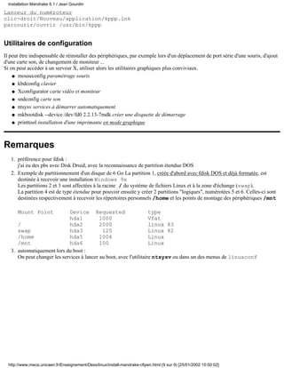 Installation Mandrake 6.1 / Jean Gourdin

Lanceur du numéroteur
clic-droit/Nouveau/application/kppp.lnk
parcourir/ouvrir /usr/bin/kppp


Utilitaires de configuration
Il peut être indispensable de réinstaller des périphériques, par exemple lors d'un déplacement de port série d'une souris, d'ajout
d'une carte son, de changement de moniteur ...
Si on peut accéder à un serveur X, utiliser alors les utilitaires graphiques plus conviviaux.
    q mouseconfig paramétrage souris

    q kbdconfig clavier

    q Xconfigurator carte vidéo et moniteur

    q sndconfig carte son

    q ntsysv services à démarrer automatiquement

    q mkbootdisk --device /dev/fd0 2.2.13-7mdk créer une disquette de démarrage

    q printtool installation d'une imprimante en mode graphique




Remarques
   1. préférence pour fdisk :
      j'ai eu des pbs avec Disk Druid, avec la reconnaissance de partition étendue DOS
   2. Exemple de partitionnement d'un disque de 6 Go La partition 1, créée d'abord avec fdisk DOS et déjà formatée, est
      destinée à recevoir une installation Windows 9x
      Les partitions 2 et 3 sont affectées à la racine / du système de fichiers Linux et à la zone d'échange (swap).
      La partition 4 est de type étendue pour pouvoir ensuite y créer 2 partitions "logiques", numérotées 5 et 6. Celles-ci sont
      destinées respectivement à recevoir les répertoires personnels /home et les points de montage des périphériques /mnt

       Mount Point           Device Requested                        type
                             hda1           1000                     Vfat
      /                      hda2           2000                     linux 83
      swap                   hda3            125                     Linux 82
      /home                  hda5           1004                     Linux
      /mnt                   hda6           100                      Linux
   3. automatiquement lors du boot :
      On peut changer les services à lancer au boot, avec l'utilitaire ntsysv ou dans un des menus de linuxconf




  http://www.meca.unicaen.fr/Enseignement/Dess/linux/install-mandrake-cfipen.html (9 sur 9) [25/01/2002 10:50:02]
 
