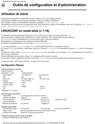 Outils d'administration / Jean Gourdin


                  Outils de configuration et d'administration

Utilisation de telnet
Telnet permet de prendre le contrôle d'un serveur à distance, il y a donc danger potentiel.
Par sécurité, le module serveur n'est plus installé par défaut sur certaines distribution.
Pour l'installer, monter le cd installation et installer le package telnet-serveur...rpm
Normalement root ne peut pas se connecter par telnet. Pour le permettre, mettre en commentaire (avec un #) la ligne de /etc/pam.d
#auth required /lib/security/pam_securetty.so

LINUXCONF en mode texte (v 1.16)
Cet utilitaire n'est qu'un programme frontal qui écrit ou met à jour les fichiers de configuration de /etc
Mais quel progrès ! il permet enfin d'administrer de façon centralisée, sans se perdre dans les divers fichiers ...
Et Linuxconf active immédiatement les services mis en place, relance les démons ...
Naturellement, il ne dispense pas de connaitre les actions effectuées.
Ses fichiers, notamment d'aide se trouvent dans /usr/lib/linuxconf
Root seul peut lancer linuxconf (ounetconf qui va directement dans la configuration réseau).
En session X-KDE, un utilisateur "quelconque" qui active le lanceur linuxconf se voit proposer de passer root (avec la commande
su)
Consulter les fichiers d'aide intro.help, netconf.help, etc.. accessibles avec les boutons Aide. Ils contiennent l'essentiel des
infos sur les commandes.
Comme d'habitude en mode texte, utiliser TAB pour passer d'un champ au suivant.
Pour certains champs, signalé par une flèche vers le bas, Ctrl-x ouvre une liste déroulante dans laquelle on peut choisir.
Le menu principal offre 2 types d'actions : Configuration et Contrôler

Configuration Réseau
Config de base de la machine
Nom de machine              pxx
Adaptateur 1 activé          config manuelle
  nom complet                 pxx.cfipen.fr                pcx.maison.fr
  alias                       pxx                          pcx
  adresse IP                 10.194.2.(100+xx)              192.168.1.245
  masque                     255.255.255.0
  interface réseau            eth0
  module noyau                 wd
  port                        0x240                         0x300
  irq                                                       5 ou 12
Adaptateurs 2 à 4 libres
Résolution des noms (DNS)
  Usage DNS               à cocher pour une connexion Internet
  domaine par défaut      cfipen.fr                    maison.fr
  nom de domaine 1        195.98.246.50              193.252.19.3                   DNS du provider
  nom de domaine 2                                    193.252.19.4
 domaine de recherche     ac-creteil.fr                wanadoo.fr
Routage et passerelles
  Passerelle par défaut        10.194.2.245                  192.168.1.245        IP du routeur/ISB100
  autres routes ....           pas de passerelles vers d'autres sous-réseaux locaux
  le démon de routage          désactivé, n'exporte aucune route
Chemin de recherche pour le nom de machine
  Adresses multiples pour une machine ??


  http://www.meca.unicaen.fr/Enseignement/Dess/linux/linuxconf.html (1 sur 5) [25/01/2002 10:50:20]
 