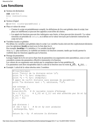 Résumé de Perl


Les fonctions
  q   Syntaxe de déclaration
      sub nom-fct {
      bloc instructions;
      }
  q   Syntaxe d'appel
      &nom-fct [liste-paramètres] ;
  q   Place et valeur de retour
          r Comme le script est préalablement compilé, les définitions de fcts sont globales dans le script, leur
             place est indifférente et peuvent être appelées avant d'être dé clarées.
          r Les appels de fonctions peuvent être imbriquées sans limite, et bien peuvent être récursifs ! La valeur
             retournée est précédée de return, ou à défaut est la valeur renvoyée par la dernière instruction du
             corps de la fct.
  q   Variables locales et globales
      Par défaut, les variables sont globales dans le script. Les variables locales doivent ëtre explicitement déclarées
      avec les opérateurs local() ou my() avec la liste dans les ()
      Par exemple, local($p) = 1; initialise à 1 la variable locale $p1
      Avec my() plus restrictive, la visibilité est limitée à la fonction courante, tandis que local() permet la
      visibilité dans les fonctions appelées par la fonction.
  q   Passage de paramètres
      Lorsque l'appel de la fct est suivie d'une liste de paramètres (ou arguments) entre parenthèses, ceux-ci sont
      considérés comme des paramètres effectifs à transmettre à la fonction.
      Les valeurs de ces arguments sont stockés par le compilateur dans la liste prédéfinie @_
      Ces paramètres sont alors récupérables dans le code de la fonction sous les noms $_[0], $_[1], ...
  q   Exemple 1 calcul de la valeur absolue entre 2 nombres
               #!/usr/bin/perl
               print "Calcul de la distance entre n";
               print "x = "; $x=; chomp($x);
               print "y = "; $y=; chomp($y);
               # appel de la;fct distance sans passage de paramètres
               print "la distance vaut : ", &distance, "n";

               sub echange {
               # print "@_n";
               local($c)=0;    # $c variable locale d'échange
               $c = $_[0];       # $_[0] et $_[1] ont été affectés par $x et $y
               $_[0] = $_[1];
               $_[1] = $c;
               }

               sub distance {
               if ($x < $y) {    # $x et $y sont globales
                 &echange($x, $y);
               }
               return $x - $y # retourne la distance


http://www.meca.unicaen.fr/Enseignement/Dess/linux/shell-scripts/perl-langage.html (11 sur 12) [25/01/2002 10:55:27]
 