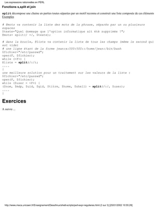 Les expressions rationnelles en PERL

Fonctions s,split et join

split décompose une chaine en parties toutes séparées par un motif reconnu et construit une liste composée de ces éléments
Exemples

# @mots va contenir la liste des mots de la phrase, séparés par un ou plusieurs
espaces
$texte="Quel dommage que l'option informatique ait été supprimée !";
@mots= split(/ +/, $texte);

# dans la boucle, @liste va contenir la liste de tous les champs (même le second qui
est vide)
# une ligne étant de la forme jean:x:500:500::/home/jean:/bin/bash
$fichier="/etc/passwd";
open(F, $fichier);
while (<F>) {
@liste = split(/:/);
....
}
une meilleure solution pour un traitement sur les valeurs de la liste :
$fichier="/etc/passwd";
open(F, $fichier);
while ($user = <F>) {
($nom, $mdp, $uid, $gid, $titre, $home, $shell) = split(/:/, $user);
....
}

Exercices
A suivre ...




  http://www.meca.unicaen.fr/Enseignement/Dess/linux/shell-scripts/perl-expr-regulieres.html (3 sur 3) [25/01/2002 10:55:29]
 