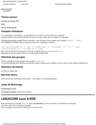Outils d'administration / Jean Gourdin
  ordre de recherche           hosts, dns                                          recherche locale d'abord

PPP/SLIP/PLIP
  Ajout PPP


Tâches serveur
Systèmes de fichiers NFS
DNS
Serveur WEB Apache

Comptes utilisateurs
Les commandes sont évidentes, correspondent à ce qui a été vu en mode ligne de commande.
Le grand intérêt est de permettre de gérer les droits en même temps que les comptes et les groupes.
Création d'un nouveau compte Donner seulement : nom de login et nom complet, par exemple (stagex / stgx)
A la validation, on observe que Linuxconf exécute les 2 commandes suivantes :

/usr/sbin/useradd -m -c 'nom' -d /home/login -s '/bin/bash' -G '' -e '' login
/usr/bin/chage -m -1 -M 99999 -W -1 login
Puis on est averti que le mot de passe a bien été enregistré dans passwd et smbpasswd
Remarquer le rép. personnel créé avec le mode de permissions 0700

Définition des groupes
On peut créer de nouveaux groupes, par exemple stagiaire
Il est facile d'affecter des utilisateurs aux groupes (dans le champ autres membres, écrire la liste avec des espaces uniquement).

Systèmes de fichiers
Accéder au disque local

Services divers
Choix du niveau d'initialisation du système : 3 par défaut et 5 en mode graphique


mode de démarrage
Paramétrage de LILO
Démarrage par défaut : mode texte et réseau



LINUXCONF sous X-KDE
Dans une fenêtre de terminal konsole saisir linuxconf ou activer le lanceur s'il est présent sur le bureau.
La fenêtre d'accueil est composée d'onglets.
Pour l'essentiel, on retrouve les rubriques de la version texte.




  http://www.meca.unicaen.fr/Enseignement/Dess/linux/linuxconf.html (2 sur 5) [25/01/2002 10:50:20]
 