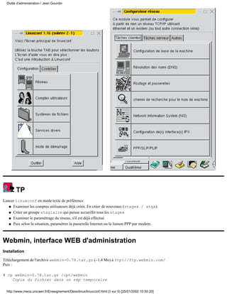 Outils d'administration / Jean Gourdin




        TP
Lancer linuxconf en mode texte de préférence
   q Examiner les comptes utilisateurs déjà créés. En créer de nouveaux (stagex / stgx).

   q Créer un groupe stagiaire qui puisse accueillir tous les stagex

   q Examiner le paramétrage du réseau, s'il est déjà effectué.

   q Puis selon la situation, paramétrer la passerelle Internet ou la liaison PPP par modem.




Webmin, interface WEB d'administration
Installation

Téléchargement de l'archive webmin-0.78.tar.gz (~1,4 Mo) à ftp://ftp.webmin.com/
Puis :

# cp webmin-0.78.tar.gz /opt/webmin
    Copie du fichier dans un rép temporaire

  http://www.meca.unicaen.fr/Enseignement/Dess/linux/linuxconf.html (3 sur 5) [25/01/2002 10:50:20]
 