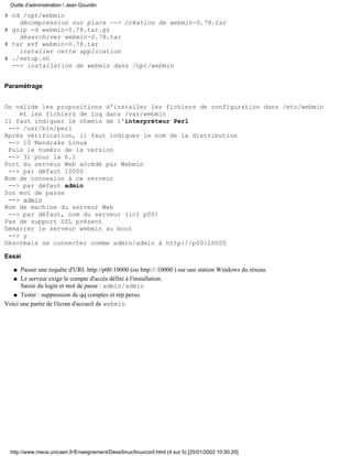 Outils d'administration / Jean Gourdin

# cd /opt/webmin
    décompression sur place --> création de webmin-0.78.tar
# gzip -d webmin-0.78.tar.gz
    désarchiver webmin-0.78.tar
# tar xvf webmin-0.78.tar
    installer cette application
# ./setup.sh
  --> installation de webmin dans /opt/webmin


Paramétrage


On valide les propositions d'installer les fichiers de configuration dans /etc/webmin
    et les fichiers de log dans /var/webmin
Il faut indiquer le chemin de l'interpréteur Perl
 --> /usr/bin/perl
Après vérification, il faut indiquer le nom de la distribution
 --> 10 Mandrake Linux
 Puis le numéro de la version
 --> 3) pour la 6.1
Port du serveur Web accédé par Webmin
 --> par défaut 10000
Nom de connexion à ce serveur
 --> par défaut admin
Son mot de passe
 --> admin
Nom de machine du serveur Web
 --> par défaut, nom du serveur (ici p00)
Pas de support SSL présent
Démarrer le serveur webmin au boot
 --> y
Désormais se connecter comme admin/admin à http://p00:10000

Essai

   q  Passer une requête d'URL http://p00:10000 (ou http://:10000 ) sur une station Windows du réseau.
   q Le serveur exige le compte d'accès défini à l'installation.
      Saisie du login et mot de passe : admin/admin
   q Tester : suppression de qq comptes et rép perso.

Voici une partie de l'écran d'accueil de webmin




  http://www.meca.unicaen.fr/Enseignement/Dess/linux/linuxconf.html (4 sur 5) [25/01/2002 10:50:20]
 
