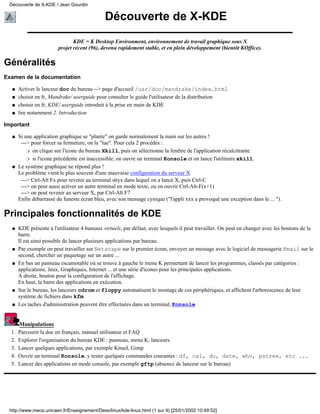 Découverte de X-KDE / Jean Gourdin

                                              Découverte de X-KDE
                                KDE = K Desktop Environment, environnement de travail graphique sous X
                         projet récent (96), devenu rapidement stable, et en plein développement (bientôt KOffice).

Généralités
Examen de la documentation

  q    Activer le lanceur doc du bureau --> page d'accueil /usr/doc/mandrake/index.html
  q    choisir en fr, Mandrake/ userguide pour consulter le guide l'utilisateur de la distribution
  q    choisir en fr, KDE/ userguide introduit à la prise en main de KDE
  q    lire notamment 2. Introduction

Important

  q    Si une application graphique se "plante" on garde normalement la main sur les autres !
        ---> pour forcer sa fermeture, on la "tue". Pour cela 2 procédés :
           r on clique sur l'icone du bureau Xkill, puis on sélectionne la fenêtre de l'application récalcitrante.

           r si l'icone précédente est inaccessible, on ouvre un terminal Konsole et on lance l'utilitaire xkill.

  q    Le système graphique ne répond plus !
       Le problème vient le plus souvent d'une mauvaise configuration du serveur X
        ---> Ctrl-Alt Fx pour revenir au terminal sttyx dans lequel on a lancé X, puis Ctrl-C
        ---> on peut aussi activer un autre terminal en mode texte, ou en ouvrir Ctrl-Alt-F(x+1)
        ---> on peut revenir au serveur X, par Ctrl-Alt F7
       Enfin débarrassé du funeste écran bleu, avec son message cynique ("l'appli xxx a provoqué une exception dans le ... ").

Principales fonctionnalités de KDE
  q    KDE présente à l'utilisateur 4 bureaux virtuels, par défaut, avec lesquels il peut travailler. On peut en changer avec les boutons de la
       barre.
       Il est ainsi possible de lancer plusieurs applications par bureau.
  q    Par exemple on peut travailler sur Netscape sur le premier écran, envoyer un message avec le logiciel de messagerie Kmail sur le
       second, chercher un paquetage sur un autre ...
  q    En bas un panneau escamotable où se trouve à gauche le menu K permettant de lancer les programmes, classés par catégories :
       applications, Jeux, Graphiques, Internet ... et une série d'icones pour les principales applications.
       A droite, bouton pour la configuration de l'affichage.
       En haut, la barre des applications en exécution.
  q    Sur le bureau, les lanceurs cdrom et floppy automatisent le montage de ces périphériques, et affichent l'arborescence de leur
       système de fichiers dans kfm
  q    Les taches d'administration peuvent être effectuées dans un terminal, Konsole


       Manipulations
  1.   Parcourir la doc en français, manuel utilisateur et FAQ
  2.   Explorer l'organisation du bureau KDE : panneau, menu K, lanceurs.
  3.   Lancer quelques applications, par exemple Kmail, Gimp
  4.   Ouvrir un terminal Konsole, y tester quelques commandes courantes : df, cal, du, date, who, pstree, etc ...
  5.   Lancer des applications en mode console, par exemple gftp (absence de lanceur sur le bureau)




 http://www.meca.unicaen.fr/Enseignement/Dess/linux/kde-linux.html (1 sur 9) [25/01/2002 10:49:52]
 