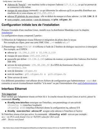 Config réseau / Jean Gourdin

    q   Adresse de "boucle" : une machine isolée a toujours l'adresse 127.0.0.1, ce qui lui permet de
        se connecter à elle-même
    q   masque de sous-réseau (netmask) : ce qui détermine les adresses qu'il est possible d'attribuer aux
        machines de ce sous-réseau, ici 255.255.255.0
    q   adresse IP générale du sous-réseau : elle se déduit du masque et d'une adresse ; ici 10.194.2.0
    q   nom complet : nom station + nom du domaine, ici p0x.cfipen.fr

Configuration initiale lors de l'installation
Prenons l'exemple d'une machine Linux, installé avec la distribution Mandrake (voir le chapitre
installation)
La configuration réseau comprend 2 parties :
1) Détection de l'adaptateur réseau Ethernet et intégration du pilote dans le noyau
   Par exemple,au cfipen, pour une carte SMC Elite ....--> module wd.o !
2) Paramètrage réseau TCP/IP : il s'effectue à l'aide de 2 fenêtres de dialogue successives à renseigner.
   Par exemple, au CFIPEN :
    q adresse ip : 10.194.2.100 à 10.194.2.119

    q masque de sous-réseau : 255.255.255.0

    q passerelle par défaut : 10.194.2.245 (adresse du routeur, ce pourrait être l'adresse d'un boitier
       ISB 100)
    q serveur de nom primaire : 195.98.246.50 (Le DNS du fournisseur d'accès, ici
       ac-creteil.fr)
    q nom de domaine : cfipen.fr

    q nom de machine : p01.cfipen.fr à              p19.cfipen.fr
    q 2ème serveur de nom :

Ces différents paramètres vont affecter divers fichiers de configuration que l'administrateur root doit
connaitre et savoir éventuellement modifier "à la main" ou par l'intermédiaire d'un outil d'administration.

Interface Ethernet
Très important
Pour vérifier que l'adaptateur réseau est bien lié à la couche réseau du noyau Linux et activé, passer la
commande ifconfig.
     q ifconfig nom-interface renseigne sur l'interface, son paramétrage et son activité
        ifconfig lo (interface loopback)
        ifconfig eth0 (interface Ethernet) donne la configuration irq, adresse E/S
     q ifconfig nom-interface adresse-IP assigne cette adresse à l'interface et l'active

Si l'interface réseau n'est pas active, la commande ifconfig eth0 renvoie par exemple :
ne.c : no PCI cards found. Use io=0xNNN valuesfor ISA cards
eth0 : Device not found


 http://www.meca.unicaen.fr/Enseignement/Dess/linux/config-fichiers-reseau.html (2 sur 5) [25/01/2002 10:50:23]
 