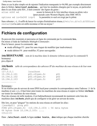 Config réseau / Jean Gourdin

Dans ce cas le plus simple est de rajouter l'indication manquante io=0x300, par exemple directement
dans le fichier /etc/conf.modules, qui liste les modules chargées par le noyau, en particulier
dans le cas d'une carte ISA , il doit contenir des lignes du genre :
alias eth0 wd                             assure la liaison de la 1ère interface réseau au pilote wd.o
                                      (pour pseudo carte Western Digital, alias SMC 8013)
options wd io=0x240 irq=5                    le paramètre io seul est exigé par le pilote
Sans rebooter ;~) , il suffit de lancer les scripts d'initialisation réseau, (/etc/rc.d/rc3.d/S50inet
restart) et la carte est enfin reconnue et liée au noyau !



Fichiers de configuration
Ils peuvent être examinés et parcourus en ligne de commande par la commande less.
Ou mieux à l'aide de l'utilitaire Midnight Commander.
Pour le lancer, passer la commande : mc
    q mode affichage F3 : pour lire sans risquer de modifier (par inadvertance)

    q mode édition F4 : pour modifier, F2 pour sauvegarder.


/etc/HOSTNAME                       nom de la machine dans le domaine (obtenu aussi par la commande $
hostname)
pxx.cfipen.fr

/etc/hosts          table de correspondance des adresses IP des machines du sous-réseau et de leur nom
d'hôtes.
127.0.0.1                               localhost
10.194.2.101                            p01.cfipen.fr                              p01
10.194.2.102                            p02.cfipen.fr                              p02
10.194.2.103                            p03.cfipen.fr                              p03
...........
Remarques :
Si on n'utilise pas de serveur de nom DNS local pour connaitre la correspondance entre l'adresse IP de la
machine et son nom, il faut lister ainsi toutes les machines du sous-réseau et copier ce fichier /etc/hosts
sur toutes les machines du sous-réseau.
Pour des réseaux de taille modeste, il est habituellement recommandé de maintenir cette liste des
machines dans /etc/hosts, plutôt que de configurer et de gérer un serveur de noms.
Dès lors, on peut "pinguer" les stations du sous-réseau en utilisant les alias :
[jean@p01] ping p03
PING p03.cfipen.fr (10.194.2.103) : 56 data bytes
64 bytes from 10.194.2.103: ....
<Ctrl-C>
Dans /etc/host.conf, la ligne order hosts, dns indique que chaque machine cherche


 http://www.meca.unicaen.fr/Enseignement/Dess/linux/config-fichiers-reseau.html (3 sur 5) [25/01/2002 10:50:23]
 