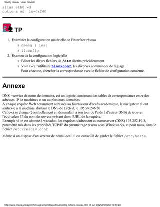 Config réseau / Jean Gourdin

alias eth0 wd
options wd io=0x240




          TP
   1. Examiner la configuration matérielle de l'interface réseau
         r dmesg | less

         r ifconfig

   2. Examen de la configuration logicielle
         r Editer les divers fichiers de /etc décrits précédemment

         r Voir avec l'utilitaire Linuxconf, les diverses commandes de réglage.
           Pour chacune, chercher la correspondance avec le fichier de configuration concerné.



Annexe
DNS =service de noms de domaine, est un logiciel contenant des tables de correspondance entre des
adresses IP de machines et un ou plusieurs domaines.
A chaque requête Web notamment adressée au fournisseur d'accés académique, le navigateur client
s'adresse à la machine abritant le DNS de Créteil, ie 195.98.246.50
Celle-ci se charge (éventuellement en demandant à son tour de l'aide à d'autres DNS) de trouver
l'équivalent IP du nom de serveur présent dans l'URL de la requête.
Exemple si on est abonné à wanadoo, les requêtes s'adressent au nameserver (DNS) 193.252.19.3,
paramétre mis dans les propriétés TCP/IP du paramétrage réseau sous Windows 9x, et pour nous, dans le
fichier /etc/resolv.conf
Même si on dispose d'un serveur de noms local, il est conseillé de garder le fichier /etc/hosts.




 http://www.meca.unicaen.fr/Enseignement/Dess/linux/config-fichiers-reseau.html (5 sur 5) [25/01/2002 10:50:23]
 