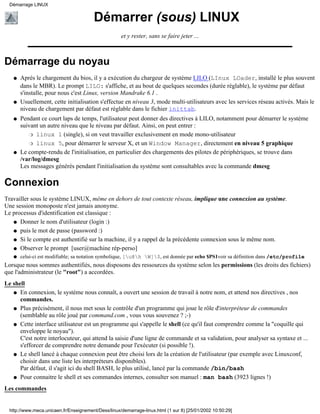 Démarrage LINUX


                                         Démarrer (sous) LINUX
                                                     et y rester, sans se faire jeter ...



Démarrage du noyau
   q   Après le chargement du bios, il y a exécution du chargeur de système LILO (LInux LOader, installé le plus souvent
       dans le MBR). Le prompt LILO: s'affiche, et au bout de quelques secondes (durée réglable), le système par défaut
       s'installe, pour nous c'est Linux, version Mandrake 6.1 .
   q   Usuellement, cette initialisation s'effectue en niveau 3, mode multi-utilisateurs avec les services réseau activés. Mais le
       niveau de chargement par défaut est réglable dans le fichier inittab.
   q   Pendant ce court laps de temps, l'utilisateur peut donner des directives à LILO, notamment pour démarrer le système
       suivant un autre niveau que le niveau par défaut. Ainsi, on peut entrer :
           r linux 1 (single), si on veut travailler exclusivement en mode mono-utilisateur

           r linux 5, pour démarrer le serveur X, et un Window Manager, directement en niveau 5 graphique

   q   Le compte-rendu de l'initialisation, en particulier des chargements des pilotes de périphériques, se trouve dans
       /var/log/dmesg
       Les messages générés pendant l'initialisation du système sont consultables avec la commande dmesg

Connexion
Travailler sous le système LINUX, même en dehors de tout contexte réseau, implique une connexion au système.
Une session monoposte n'est jamais anonyme.
Le processus d'identification est classique :
   q Donner le nom d'utilisateur (login :)

   q puis le mot de passe (password :)

   q Si le compte est authentifié sur la machine, il y a rappel de la précédente connexion sous le même nom.

   q Observer le prompt [user@machine rép-perso]
   q   celui-ci est modifiable; sa notation symbolique, [u@h W]$, est donnée par echo $PS1voir sa définition dans /etc/profile
Lorsque nous sommes authentifiés, nous disposons des ressources du système selon les permissions (les droits des fichiers)
que l'administrateur (le "root") a accordées.
Le shell
   q En connexion, le système nous connaît, a ouvert une session de travail à notre nom, et attend nos directives , nos
      commandes.
   q Plus précisément, il nous met sous le contrôle d'un programme qui joue le rôle d'interpréteur de commandes
      (semblable au rôle joué par command.com , vous vous souvenez ? ;-)
   q Cette interface utilisateur est un programme qui s'appelle le shell (ce qu'il faut comprendre comme la "coquille qui
      enveloppe le noyau").
      C'est notre interlocuteur, qui attend la saisie d'une ligne de commande et sa validation, pour analyser sa syntaxe et ...
      s'efforcer de comprendre notre demande pour l'exécuter (si possible !).
   q Le shell lancé à chaque connexion peut être choisi lors de la création de l'utilisateur (par exemple avec Linuxconf,
      choisir dans une liste les interpréteurs disponibles).
      Par défaut, il s'agit ici du shell BASH, le plus utilisé, lancé par la commande /bin/bash
   q Pour connaitre le shell et ses commandes internes, consulter son manuel : man bash (3923 lignes !)

Les commandes


  http://www.meca.unicaen.fr/Enseignement/Dess/linux/demarrage-linux.html (1 sur 8) [25/01/2002 10:50:29]
 