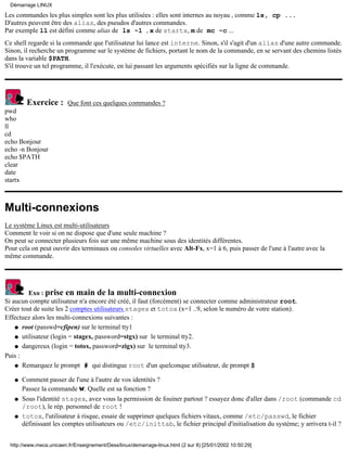 Démarrage LINUX

Les commandes les plus simples sont les plus utilisées : elles sont internes au noyau , comme ls, cp ...
D'autres peuvent être des alias, des pseudos d'autres commandes.
Par exemple ll est défini comme alias de ls -l , x de startx, m de mc -c ...
Ce shell regarde si la commande que l'utilisateur lui lance est interne. Sinon, s'il s'agit d'un alias d'une autre commande.
Sinon, il recherche un programme sur le système de fichiers, portant le nom de la commande, en se servant des chemins listés
dans la variable $PATH.
S'il trouve un tel programme, il l'exécute, en lui passant les arguments spécifiés sur la ligne de commande.




         Exercice :       Que font ces quelques commandes ?
pwd
who
ll
cd
echo Bonjour
echo -n Bonjour
echo $PATH
clear
date
startx



Multi-connexions
Le système Linux est multi-utilisateurs
Comment le voir si on ne dispose que d'une seule machine ?
On peut se connecter plusieurs fois sur une même machine sous des identités différentes.
Pour cela on peut ouvrir des terminaux ou consoles virtuelles avec Alt-Fx, x=1 à 6, puis passer de l'une à l'autre avec la
même commande.




         Exo : prise en main de la multi-connexion
Si aucun compte utilisateur n'a encore été créé, il faut (forcément) se connecter comme administrateur root.
Créer tout de suite les 2 comptes utilisateurs stagex et totox (x=1 ..9, selon le numéro de votre station).
Effectuez alors les multi-connexions suivantes :
    q root (passwd=cfipen) sur le terminal tty1

    q utilisateur (login = stagex, password=stgx) sur le terminal tty2.

    q dangereux (login = totox, password=zigx) sur le terminal tty3.

Puis :
    q Remarquez le prompt # qui distingue root d'un quelconque utilisateur, de prompt $


   q   Comment passer de l'une à l'autre de vos identités ?
       Passez la commande w. Quelle est sa fonction ?
   q   Sous l'identité stagex, avez vous la permission de fouiner partout ? essayez donc d'aller dans /root (commande cd
       /root), le rép. personnel de root !
   q   totox, l'utilisateur à risque, essaie de supprimer quelques fichiers vitaux, comme /etc/passwd, le fichier
       définissant les comptes utilisateurs ou /etc/inittab, le fichier principal d'initialisation du système; y arrivera t-il ?


  http://www.meca.unicaen.fr/Enseignement/Dess/linux/demarrage-linux.html (2 sur 8) [25/01/2002 10:50:29]
 