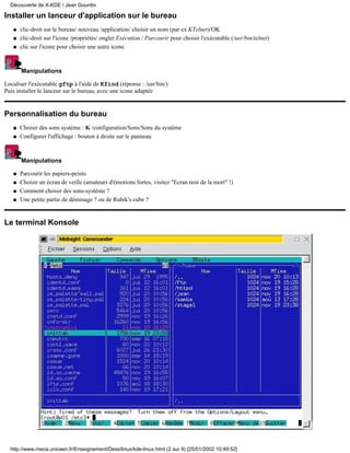 Découverte de X-KDE / Jean Gourdin

Installer un lanceur d'application sur le bureau
   q   clic-droit sur le bureau/ nouveau /application/ choisir un nom (par ex KTelnet)/OK
   q   clic-droit sur l'icone /propriétés/ onglet Exécution / Parcourir pour choisir l'exécutable (/usr/bin/telnet)
   q   clic sur l'icone pour choisir une autre icone



       Manipulations

Localiser l'exécutable gftp à l'aide de Kfind (réponse : /usr/bin/)
Puis installer le lanceur sur le bureau, avec une icone adaptée


Personnalisation du bureau
   q   Choisir des sons système : K /configuration/Sons/Sons du système
   q   Configurer l'affichage : bouton à droite sur le panneau



       Manipulations

   q   Parcourir les papiers-peints
   q   Choisir un écran de veille (amateurs d'émotions fortes, visitez "Ecran noir de la mort" !)
   q   Comment choisir des sons-système ?
   q   Une petite partie de déminage ? ou de Rubik's cube ?


Le terminal Konsole




  http://www.meca.unicaen.fr/Enseignement/Dess/linux/kde-linux.html (2 sur 9) [25/01/2002 10:49:52]
 