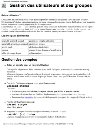 Gestion des utilisateurs et des groupes


           Gestion des utilisateurs et des groupes

Qui est utilisateur ?

Le système, dès son installation, avant même la première connexion au système a créé des users système.
Un utilisateur n'est donc pas uniquement une personne physique, le système a besoin d'utilisateurs pour sa gestion
interne, notamment comme propriétaire des divers processus.
La commande ps aux | less montre qu'avant toute connexion d'utilisateur humain (repérée par les lignes
login --user), root a lancé init, et la plupart des services, crond, inetd, lpd, smbd, ... ,
avant de lancer les connexions utilisateurs dans les consoles, y compris éventuellement la sienne !

Les principales commandes

useradd, usermod, userdel                  gestion des comptes utilisateur
groupadd, groupmod, groupdel               gestion des groupes
pwck, grpck                                vérification des fichiers
passwd                                     changer le mot de passe d'un utilisateur
chfn, id, groups, finger                   utilitaires divers


Gestion des comptes
   q   Créer un compte pour un nouvel utilisateur

       Cela signifie lui permettre d'être connu du poste local, s'y loguer, avoir un accès complet sur son rép.
       personnel.
       Mais aussi dans une configuration réseau, de pouvoir se connecter à son compte par telnet et ftp, et de
       pouvoir bénéficier de services réseau de partage distant (sous Linux par NFS et sous Windows 9x par
       SMB).

   q   Pour créer l'utilisateur stagex, root passe la commande :
       useradd stagex
       Ceci crée :
          r le répertoire personnel /home/stagex, portant par défaut le nom du compte

          r une nouvelle entrée dans les 2 fichiers fondamentaux /etc/passwd et /etc/group.

          r Pour connaitre les options de useradd (indispensable pour gérer les comptes à l'aide de scripts)


   q   Pour lui attribuer le mot de passe :
       passwd stagex
       saisir 2 fois stgx

   q   Supprimer le compte d'un utilisateur (non connecté), au hasard .. totox.
       userdel [-r] totox
       L'option -r supprime aussi le rép. personnel et les fichiers de l'utilisateur


 http://www.meca.unicaen.fr/Enseignement/Dess/linux/comptes-utilisateurs.html (1 sur 6) [25/01/2002 10:50:33]
 