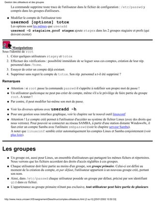 Gestion des utilisateurs et des groupes

       La commande supprime toute trace de l'utilisateur dans le fichier de configuration : /etc/passwd y
       compris dans les groupes d'utiliseurs.

   q   Modifier le compte de l'utilisateur toto
       usermod [options] totox
       Les options sont les mêmes que useradd
       usermod -G stagiaire,prof stagex ajoute stagex dans les 2 groupes stagiaire et profs (qui
       doivent exister)



        Manipulations
Sous l'identité de root
   1. Créer quelques utilisateurs stagey et totox
   2. Effectuer des vérifications : possibilité immédiate de se loguer sous ces comptes, création de leur rép.
       personnel dans /home.
   3. Essayer de créer un compte déjà existant.
   4. Supprimer sans regret le compte de totox. Son rép. personnel a t-il été supprimé ?

Remarques

   q   Attention : si root passe la commande passwd il s'apprête à redéfinir son propre mot de passe !
   q   Un utilisateur quelconque ne peut pas créer de compte, même s'il a le privilège de faire partie du groupe
       root. A tester !
   q   Par contre, il peut modifier lui-même son mot de passe.

   q   Voir les diverses options avec useradd -h
   q   Pour une gestion sous interface graphique, voir le chapitre sur le nouvel outil linuxconf
   q   Attention ! Le compte créé permet à l'utilisateur d'accéder au système de fichier Linux (avec des droits que
       nous verrons). Pour pouvoir se connecter au réseau SAMBA, à partir d'une station distante Windows9x, il
       faut créer un compte Samba avec l'utilitaire smbpasswd (voir le chapitre serveur Samba).
       A noter que linuxconf semble créer automatiquement les comptes Linux et Samba conjointement (voir
       plus loin).



Les groupes
   q   Un groupe est, aussi pour Linux, un ensemble d'utilisateurs qui partagent les mêmes fichers et répertoires.
       Nous verrons que les fichiers accordent des droits d'accès réglables à ces groupes.
   q   Chaque utilisateur doit faire partie au moins d'un groupe, son groupe primaire. Celui-ci est défini au
       moment de la création du compte, et par défaut, l'utilisateur appartient à un nouveau groupe créé, portant
       son nom.
   q   Ainsi, dans /etc/passwd chaque utilisateur possède un groupe par défaut, précisé par son identifiant
       gid dans ce fichier.
   q   L'appartenance au groupe primaire n'étant pas exclusive, tout utilisateur peut faire partie de plusieurs


 http://www.meca.unicaen.fr/Enseignement/Dess/linux/comptes-utilisateurs.html (2 sur 6) [25/01/2002 10:50:33]
 