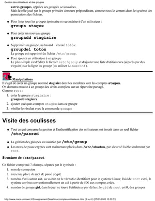 Gestion des utilisateurs et des groupes

       autres groupes, appelés ses groupes secondaires.
       Mais le rôle joué par le groupe primaire demeure prépondérant, comme nous le verrons dans le système des
       permissions des fichiers.

   q   Pour lister tous les groupes (primaire et secondaires) d'un utilisateur :
       groups stagex
   q   Pour créer un nouveau groupe
       groupadd stagiaire
   q   Supprimer un groupe, au hasard .. encore totox.
       groupdel totox
       Le groupe est supprimé du fichier /etc/group.
   q   Pour ajouter un utilisateur à un groupe
       Le plus simple est d'éditer le fichier /etc/group et d'ajouter une liste d'utilisateurs (séparés par des
       virgules) sur la ligne du groupe (ou utiliser Linuxconf).



         Manipulations
Il s'agit de créer un groupe nommé stagiaire dont les membres sont les comptes stagex.
On donnera ensuite à ce groupe des droits complets sur un répertoire partagé.
Comme root :
    1. créer le groupe stagiaire :
        groupadd stagiaire
    2. ajouter quelques comptes stagex dans ce groupe
    3. vérifier le résultat avec la commande groups


Visite des coulisses
   q   Tout ce qui concerne la gestion et l'authentification des utilisateurs est inscrit dans un seul fichier
       /etc/passwd
   q   La gestion des groupes est assurée par /etc/group
   q   Les mots de passe cryptés sont maintenant placés dans /etc/shadow, par sécurité lisible seulement par
       root.

Structure de /etc/passwd

Ce fichier comprend 7 champs, séparés par le symbole :
   1. nom de connexion
   2. ancienne place du mot de passe crypté
   3. numéro d'utilisateur uid, sa valeur est le véritable identifiant pour le système Linux; l'uid de root est 0, le
      système attribut conventionnellement un uid à partir de 500 aux comptes créés.
   4. numéro de groupe gid, dans lequel se touve l'utilisateur par défaut; le gid de root est 0, des groupes


 http://www.meca.unicaen.fr/Enseignement/Dess/linux/comptes-utilisateurs.html (3 sur 6) [25/01/2002 10:50:33]
 