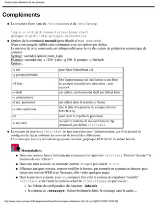 Gestion des utilisateurs et des groupes




Compléments
  q   La structure d'une ligne de /etc/passwd et de /etc/group

      login:x:uid:gid:commentaires:home:shell
      groupe:x:gid:liste-groupes-secondaires
  q   Options de la commande useradd (pour détails cf man useradd)
      Nous avons jusqu'ici utilisé cette commande avec ses options par défaut.
      La maitrise de cette commande est indispensable pour écrire des scripts de génération automatique de
      comptes.
      Syntaxe : useradd [options] nom_login
      Exemple : useradd toto -u 1200 -p moi -g 520 -G groupes -s /bin/bash
      Options :
       -u uid                                      pour fixer l'identifiant uid
       -g groupe-primaire
                                                   fixe l'appartenance de l'utilisateur à une liste
       -G liste                                    de groupes secondaires (séparateur , sans
                                                   espace)
       -s shell                                    par défaut, attribution du shell par défaut bash
       -c commentaire
       -d rep. personnel                           par défaut dans le répertoire /home
                                                   fixe la date d'expiration du compte (format
       -e date-expiration
                                                   MM/JJ/AA)
       -m                                          pour créer le répertoire personnel
                                                   recopie le contenu de rep-skel dans le rép.
       -k rep-skel
                                                   personnel, par défaut /etc/skel

  q   La recopie du répertoire /etc/skel est très important pour l'administrateur, car il lui permet de
      configurer de façon uniforme les sessions de travail des utilisateurs.
      C'est ainsi que tous les utilisateurs qui passe en mode graphique KDE hérite du même bureau.


                Manipulations
           q   Dans une console lancer l'utilitaire mc et parcourir le répertoire /etc/skel. Peut-on "deviner" la
               fonction de ces fichiers ?
           q   Dans une autre console, se connecter comme stagex puis lancer X-KDE.
           q   Effectuer quelques travaux, comme modifier le bureau, par exemple en ajoutant un lanceur, puis
               lancer une session WEB avec Nestcape, aller visiter quelques pages.
           q   Dans la première console, avec mc, comparer d'un côté le contenu du répertoire "modèle"
               /etc/skel, et de l'autre le contenu actuel de /home/stagex, en particulier :
                  r les fichiers de configuration des lanceurs .kdelnk

                  r le contenu de .netscape : fichier bookmarks.html, le stockage dans le cache ...



http://www.meca.unicaen.fr/Enseignement/Dess/linux/comptes-utilisateurs.html (5 sur 6) [25/01/2002 10:50:33]
 