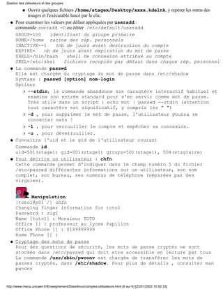 Gestion des utilisateurs et des groupes

           qOuvrir quelques fichiers /home/stagex/Desktop/xxxx.kdelnk, y repérer les noms des
            images et l'exécutable lancé par le clic.
  q   Pour examiner les valeurs par défaut appliquées par useradd :
      commande useradd -D ou éditer /etc/default/useradd
      GROUP=100         identifiant du groupe primaire
      HOME=/home racine des rép. personnels
      INACTIVE=-1          (nb de jours avant destruction du compte
      EXPIRE=       nb de jours avant expiration du mot de passe
      SHELL=/bin/bash            shell de connexion attribué au compte
      SKEL=/etc/skel           fichiers recopiés par défaut dans chaque rép. personnel
  q   La commande passwd
      Elle est chargée du cryptage du mot de passe dans /etc/shadow
      Syntaxe : passwd [option] nom-login
      Options
         r --stdin, la commande abandonne son caractère interactif habituel et
            examine son entrée standard pour s'en servir comme mot de passe.
            Très utile dans un script : echo mot | passwd --stdin (attention
            tout caractère est significatif, y compris les " ")
         r -d , pour supprimer le mot de passe, l'utilisateur pourra se
            connecter sans !
         r -l , pour verrouiller le compte et empêcher sa connexion.

         r -u , pour déverrouiller.

  q   Connaitre l'uid et le gid de l'utilisateur courant
      Commande id
      uid=501(stage1) gid=501(stage1) groups=501(stage1), 504(stagiaire)
  q   Pour décrire un utilisateur : chfn
      Cette commande permet d'indiquer dans le champ numéro 5 du fichier
      /etc/passwd différentes informations sur un utilisateur, son nom
      complet, son bureau, ses numeros de téléphone (séparées par des
      virgules).


            Manipulation
      [toto1@p01 /] chfn
      Changing finger information for toto1
      Password : zig1
      Name [toto1] : Monsieur TOTO
      Office [] : professeur au lycee Papillon
      Office Phone [] : 0199999999
      Home Phone [] :
  q   Cryptage des mots de passe
      Pour des questions de sécurité, les mots de passe cryptés ne sont
      stockés dans /etc/passwd qui doit etre accessible en lecture par tous
      La commande /usr/sbin/pwconv est chargée de transférer les mots de
      passes cryptés, dans /etc/shadow. Pour plus de détails , consulter man
      pwconv


http://www.meca.unicaen.fr/Enseignement/Dess/linux/comptes-utilisateurs.html (6 sur 6) [25/01/2002 10:50:33]
 