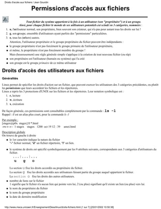 Droits d'accès aux fichiers / Jean Gourdin


                           Permissions d'accès aux fichiers
                      Tout fichier du système appartient à la fois à un utilisateur (son "propriétaire") et à un groupe.
                Ainsi, pour chaque fichier le monde de ses utilisateurs potentiels est scindé en 3 catégories, nommées :
   1. u, l'utilisateur normal, son propriétaire, bien souvent son créateur, qui n'a pas pour autant tous les droits sur lui !
   2. g, son groupe, ensemble d'utilisateurs ayant parfois des "permissions" particulières.
   3. o, tous les (others) autres.
      Attention, l'utilisateur propriétaire et le groupe propriétaire du fichier peuvent être indépendants :
   q le groupe propriétaire n'est pas forcément le groupe primaire de l'utilisateur propriétaire,

   q et même, le propriétaire n'est pas forcément membre du groupe !

      Mais (heureusement) une règle générale simple s'applique à la création de tout nouveau fichier (ou rép)
   q son propriétaire est l'utilisateur (humain ou système) qui l'a créé

   q son groupe est le groupe primaire de ce même utilisateur



Droits d'accès des utilisateurs aux fichiers
Généralités

Linux permet de spécifier les droits d'action sur un fichier, que peuvent exercer les utilisateurs des 3 catégories précédentes, ou plutôt
les permissions que leurs accordent les fichiers et les répertoires.
Linux a repris les 3 protections d'UNIX sur les fichiers et les répertoires. Leur notation symbolique est :
    1. r, lecture
    2. w, écriture
    3. x, exécution

De façon générale, ces permissions sont consultables complètement par la commande : ls                -l
Rappel : ll est un alias plus court, pour la commande ls -l
Par exemple :
[stagex@p0x stagex] ll *.html
-rw-r--r-- 1 stagex stagex 1200 oct 19 12 : 39           amoi.html
Description globale
On trouve de gauche à droite
   q le 1er caractère indique la nature du fichier
      "-" fichier normal, "d" un fichier répertoire, "l" un lien.

   q   le système de droits est spécifié symboliquement par les 9 attributs suivants, correspondants aux 3 catégories d'utilisateurs du
       fichier.
         ...|...|...
          u   g   o
       La section u fixe les droits accordés au propriétaire du fichier.
       La section g fixe les droits accordés aux utilisateurs faisant partie du groupe auquel appartient le fichier.
       La section o fixe les droits des autres utilisateurs.
   q   nombre de liens sur le fichier
       1 signifie que le fichier n'a aucun lien qui pointe vers lui, 2 (ou plus) signifiant qu'il existe un lien (ou plus) vers lui.
   q   le nom du propriétaire du fichier
   q   le nom du groupe propriétaire
   q   la date de dernière modification


  http://www.meca.unicaen.fr/Enseignement/Dess/linux/droits-fichiers.html (1 sur 7) [25/01/2002 10:50:38]
 
