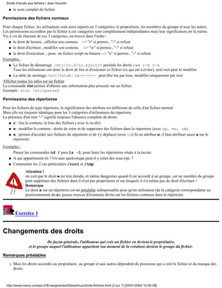Droits d'accès aux fichiers / Jean Gourdin
   q   le nom complet du fichier

Permissions des fichiers normaux

Pour chaque fichier, les utilisateurs sont ainsi séparés en 3 catégories, le propriétaire, les membres du groupe et tous les autres.
Les permissions accordées par le fichier à ces catégories sont complètement indépendantes mais leur signification est la même.
Vis à vis de chacune de ces 3 catégories, on trouve dans l'ordre :
   q le droit de lecture , afficher son contenu --> "r" si permis , "-" si refusé

   q le droit d'écriture , modifier son contenu     --> "w" si permis , "-" si refusé
   q le droit d'exécution , pour un fichier script ou binaire --> "x" si permis , "-" si refusé

Exemples :
   q Le fichier de démarrage /etc/rc.d/rc.sysinit possède les droits rwx r-x r-x
      Tous les utilisateurs ont donc le droit de lire et d'exécuter ce fichier (ce qui est à éviter); seul root peut le modifier
   q La table de montage /etc/fstab : rw-r--r-- peut être lue par tous, modifiée uniquement par root

Afficher toutes les infos sur un fichier
La commande stat permet d'obtenir une information plus poussée sur un fichier.
Exemple : stat /etc/passwd

Permissions des répertoires

Pour les fichiers de type répertoire, la signification des attributs est différente de celle d'un fichier normal.
Mais elle est toujours identique pour les 3 catégories d'utilisateurs du répertoire.
La présence d'un tiret "-" signifie toujours l'absence complète de droits
   q r : lire le contenu, la liste des fichiers ( avec ls ou dir)

   q w : modifier le contenu : droits de créer et de supprimer des fichiers dans le répertoire (avec cp, mv, rm)

   q x : permet d'accéder aux fichiers du répertoire et de s'y déplacer (avec cd).Si on attribue w, il faut attribuer aussi x sur le
      répertoire.
Exemples :
     Passer les commandes cd / puis ls -l, pour lister les répertoires situés à la racine.
   q A qui appartienent-ils ? Un user quelconque peut-il y créer des sous-rép. ?

   q Commenter les 2 cas particuliers /root et /tmp

               Attention !
               on voit que le droit w est très étendu, et même dangereux quand il est accordé à un groupe, car un membre du groupe
               peut supprimer des fichiers dont il n'est pas propriétaire et sur lesquels il n'a même pas de droit d'écriture !
               Remarque
               Le droit x sur un répertoire est un préalable indispensable pour qu'un utilisateur (de la catégorie correspondante au
               positionnement du x), puisse exercer d'éventuels droits sur les fichiers contenus dans le répertoire.



        Exercice 1


Changements des droits
                            De façon générale, l'utilisateur qui crée un fichier en devient le propriétaire,
                 et le groupe auquel l'utilisateur appartient (au moment de la création) devient le groupe du fichier.

Remarques préalables

   r   Mais les droits accordés au propriétaire, au groupe et aux autres dépendent du processus qui a créé le fichier et du masque des
       droits.



  http://www.meca.unicaen.fr/Enseignement/Dess/linux/droits-fichiers.html (2 sur 7) [25/01/2002 10:50:38]
 