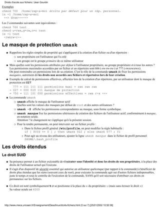 Droits d'accès aux fichiers / Jean Gourdin
Exemples
chmod 700 /home/rep-a-moi droits par défaut pour un rép. personnel.
ls -l /home/rep-a-moi
 --> drwx------
Les 2 commandes suivantes sont équivalentes :
chmod 764 test
chmod u=rwx,g=rw,o=r test
ls -l test
 -rwxrw-r--

Le masque de protection umask
   q   Rappelons les règles simples de propriété qui s'appliquent à la création d'un fichier ou d'un répertoire :
          r son propriétaire est l'utilisateur qui l'a créé

          r son groupe est le groupe primaire de ce même utilisateur

   q   Mais quelles sont les permissions attribuées par défaut à l'utilisateur propriétaire, au groupe propriétaire et à tous les autres ?
       Les permissions maximales accordées par un fichier et un répertoire sont 666 (-rw-rw-rw-) et 777 (-rwxrwxrwx).
       On peut restreindre ces permissions lors de sa création. C'est le rôle de la commande umask de fixer les permissions
       masquées, autrement dit les droits non accordés aux fichiers et répertoires lors de leur création.
   q   Exemple de calcul de permissions effectives, affectées lors de la création d'un répertoire, par un utilisateur dont le masque de
       protection est 027
          777 = 111 111 111 permissions maxi = rwx rwx rwx
       - 027 = 000 010 111 masque de protection
       = 750 = 111 101 000 permissions effectives = rwx r-x ---
   q   La commande umask
          r umask affiche le masque de l'utilisateur actif
             Quelles sont les valeurs des masques par défaut de root et des autres utilisateurs ?
          r umask -S affiche les permissions correspondantes au masque, sous forme symbolique.

          r umask masque fixe les permissions ultérieures de création des fichiers de l'utilisateur actif, conformément à masque,
             en notation octale.
             Attention ! le changement ne s'applique qu'à la présente session.
          r Pour la rendre permanente, on peut intervenir sur un fichier profile :

                 r Dans le fichier profil général /etc/profile, on peut modifier la règle habituelle :
                    if [ $UID == 0 ] ; then umask 022 ; else umask 077 ; fi
                 r Pour agir au niveau des utilisateurs, ajouter la ligne umask masque dans le fichier de profil personnel
                    $HOME/.bash_profile

Les droits étendus
Le droit SUID
   q   Sa présence permet à un fichier exécutable de s'exécuter sous l'identité et donc les droits de son propriétaire, à la place des
       droits de l'utilisateur actuel qui l'exécute.
   q   Il s'agit d'un dispositif de sécurité essentiel qui autorise un utilisateur quelconque (par rapport à la commande) à bénéficier de
       droits plus étendus que les siens (souvent ceux de root), pour exécuter la commande agir sur d'autres fichiers indispensables,
       juste le temps et sous le contrôle de l'exécution de la commande, SANS qu'il soit nécessaire d'attribuer ces droits en
       permanence sur les fichiers.

   q   Ce droit est noté symboliquement s et se positionne à la place du x du propriétaire u (mais sans écraser le droit x)
       Sa valeur octale est 4000




  http://www.meca.unicaen.fr/Enseignement/Dess/linux/droits-fichiers.html (5 sur 7) [25/01/2002 10:50:38]
 