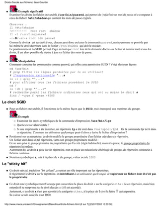 Droits d'accès aux fichiers / Jean Gourdin


  q          Exemple significatif
      Examiner les droits du fichier exécutable /usr/bin/passwd, qui permet de (re)définir un mot de passe et le comparer à
      ceux du fichier /etc/shadow qui contient les mots de passe cryptés.

      Observez :
      ll /etc/shadow
      -r-------- root root shadow
      ll -l /usr/bin/passwd
      -r-sr-xr-x root bin passwd
      Comme le droit x est accordé à tous, chacun peut donc exécuter la commande passwd, mais personne ne posséde pas
      lui-même le droit d'écriture dans le fichier /etc/shadow qui doit le stocker.
      Le positionnement du SUID permet d'agir en tant que root lors de la demande d'accès au fichier et comme root a tous les
      droits, il est alors possible de mettre à jour ce fichier des mots de passe.


  q        Manipulation
      Comment connaitre les commandes comme passwd, qui offre cette permission SUID ? Voici plusieurs façons
      cd /usr/bin
      # grep filtre les lignes produites par ls en utilisant
      # l'expression rationnelle ^...s
      ls -l | grep "^...s"
      # pour afficher tous les fichiers possédant le SUID
      cd /
      ls -lR | grep "^...s"
      # recherche parmi les fichiers ordinaires ceux qui ont au moins le droit s
      find / -type f -perm +4000

Le droit SGID
  q   Pour un fichier exécutable, il fonctionne de la même façon que le SUID, mais transposé aux membres du groupe.

              Exemple
          r Examiner les droits symboliques de la commande d'impression /usr/bin/lpr

          r Quelle est sa valeur octale ?

          r Si une imprimante a été installée, un répertoire lp a été créé dans /var/spool/lpd . Or la commande lpr écrit dans
             ce répertoire. Comment un utilisateur quelconque peut-il alors y écrire le fichier d'impression ?
  q   Positionné sur un répertoire, ce droit modifie le groupe propriétaire d'un fichier créé dans ce répertoire.
      Un fichier créé dans un tel répertoire, verra son groupe propriétaire modifié :
      Ce ne sera plus le groupe primaire du propriétaire qui l'a créé (règle habituelle), mais à la place, le groupe propriétaire du
      répertoire lui-même.
      Autrement dit, ce droit s posé sur un répertoire, met en place un mécanisme d'héritage de groupe, de répertoire conteneur à
      fichiers contenus.
  q   Notation symbolique s, mis à la place du x du groupe, valeur octale 2000

Le "sticky bit"
  q   Ce droit spécial, traduit en "bit collant", a surtout un rôle important sur les répertoires.
      Il réglemente le droit w sur le répertoire, en interdisant à un utilisateur quelconque de supprimer un fichier dont il n'est pas
      le propriétaire

  q   Ce droit noté symboliquement t occupe par convention la place du droit x sur la catégorie other de ce répertoire, mais bien
      entendu il ne supprime pas le droit d'accès x (s'il est accordé).
      Justement, si ce droit x n'est pas accordé à la catégorie other, à la place de t c'est la lettre T qui apparaitra.
      Sa valeur octale associée vaut 1000.


 http://www.meca.unicaen.fr/Enseignement/Dess/linux/droits-fichiers.html (6 sur 7) [25/01/2002 10:50:38]
 