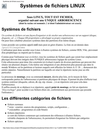 Systèmes de fichiers sous Linux


                          Systèmes de fichiers LINUX

                             Sous LINUX, TOUT EST FICHIER,
                       organisé suivant une UNIQUE ARBORESCENCE
                        (dont la racine est nommée / et dont l'administrateur est root)

Systèmes de fichiers
Un système de fichiers est une façon d'organiser et de stocker une arborescence sur un support (disque,
disquette, cd ...). Chaque OS propriétaire a développé sa propre organisation.
On peut faire cohabiter plusieurs systèmes dans des partitions d'un même disque.
Linux possède son système appelé ext2 mais peut en gérer d'autres. La liste en est donnée dans
/proc/filesystems
L'utilisateur peut donc accéder sous Linux à d'autres systèmes de fichiers, comme DOS, Vfat,..provenant
d'un périphérique ou importé par le réseau.
Comme pour l'utilisateur tout est fichier, tous les systèmes de fichiers quels que soient leur emplacement
physique doivent être intégrés dans l'UNIQUE arborescence logique du système Linux.
Cette arborescence peut donc être construite (et évoluer) à partir de diverses partitions qui peuvent être
situées sur plusieurs disques. Cela réalise une intégration et une abstraction plus poussée que dans le
monde Windows où les partitions et lecteurs auquels sont affectées les lettres A: C: D: ... demeurent des
entités séparées. Naturellement la partition sur laquelle est situé le répertoire racine joue un rôle
particulier.
Le processus de montage, avec sa commande mount, décrite plus loin, est le moyen de faire
correspondre parties de l'arborescence et partitions physiques de disque. Il permet de plus d'affecter tout
système extérieur (disquette, cdrom, dk zip, rép. réseau ...) à un répertoire créé pour cela dans
l'arborescence.
Il suffira ensuite de se déplacer à ce répertoire, appelé point de montage, en fait un répertoire
"d'accrochage", pour accéder à ses fichiers (bien sûr, conformément aux permissions que possède
l'utilisateur )

Les différentes catégories de fichiers
    q   fichiers normaux
        * texte : courrier, sources des programmes, scripts, configuration ...
        * exécutables : programmes en code binaire
    q   fichiers répertoires
        ce sont des fichiers conteneurs qui contiennent des références à d'autres fichiers.
        véritable charpente de l'arborescence, ils permettent d'organiser les fichiers par catégories
    q   fichiers spéciaux

 http://www.meca.unicaen.fr/Enseignement/Dess/linux/systemes-fichiers.html (1 sur 7) [25/01/2002 10:50:50]
 
