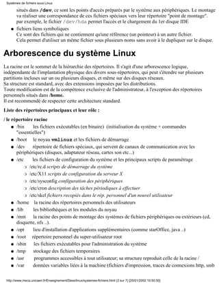 Systèmes de fichiers sous Linux

        situés dans /dev, ce sont les points d'accès préparés par le système aux périphériques. Le montage
        va réaliser une correspondance de ces fichiers spéciaux vers leur répertoire "point de montage".
        par exemple, le fichier /dev/hda permet l'accès et le chargement du 1er disque IDE
    q   fichiers liens symboliques
        Ce sont des fichiers qui ne contiennent qu'une référence (un pointeur) à un autre fichier.
        Cela permet d'utiliser un même fichier sous plusieurs noms sans avoir à le dupliquer sur le disque.

Arborescence du système Linux
La racine est le sommet de la hiérarchie des répertoires. Il s'agit d'une arborescence logique,
indépendante de l'implantation physique des divers sous-répertoires, qui peut s'étendre sur plusieurs
partitions incluses sur un ou plusieurs disques, et même sur des disques réseaux.
Sa structure est standard, avec des extensions imposées par les distributions.
Toute modification est de la compétence exclusive de l'administrateur, à l'exception des répertoires
personnels situés dans /home.
Il est recommendé de respecter cette architecture standard.
Liste des répertoires principaux et leur rôle :
/ le répertoire racine
     q /bin      les fichiers exécutables (en binaire) (initialisation du système + commandes
       "essentielles")
     q /boot     le noyau vmlinuz et les fichiers de démarrage
     q /dev     répertoire de fichiers spéciaux, qui servent de canaux de communication avec les
       périphériques (disques, adaptateur réseau, cartes son etc...)
     q /etc     les fichiers de configuration du système et les principaux scripts de paramétrage
            r /etc/rc.d scripts de démarrage du système

            r /etc/X11 scripts de configuration du serveur X

            r /etc/sysconfig configuration des périphériques

            r /etc/cron description des tâches périodiques à effectuer

            r /etc/skel fichiers recopiés dans le rép. personnel d'un nouvel utilisateur

     q /home      la racine des répertoires personnels des utilisateurs
     q /lib      les bibliothèques et les modules du noyau
     q /mnt      la racine des points de montage des systèmes de fichiers périphériques ou extérieurs (cd,
       disquette, nfs ..).
     q /opt      lieu d'installation d'applications supplémentaires (comme starOffice, java ..)
     q /root    répertoire personnel du super-utilisateur root
     q /sbin      les fichiers exécutables pour l'administration du système
     q /tmp      stockage des fichiers temporaires
     q /usr       programmes accessibles à tout utilisateur; sa structure reproduit celle de la racine /
     q /var     données variables liées à la machine (fichiers d'impression, traces de connexions http, smb

 http://www.meca.unicaen.fr/Enseignement/Dess/linux/systemes-fichiers.html (2 sur 7) [25/01/2002 10:50:50]
 