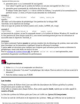 Systèmes de fichiers sous Linux

   5. paramètre pour dump (commande de sauvegarde)
       Une valeur 0 signifie que le système de fichiers ne sera pas sauvegardé lors d'un dump
   6. paramètre pour (commande de vérification des fichiers)
       Il indique l'ordre dans lequel fsck devra vérifier les fichiers, 1 en priorité (c'est normalement la
       partition racine /, 2 sinon, et 0 pour ne pas demander de vérification.
exemple 1
/dev/hda1            /mnt/diskc             vfat       user, auto,rw
signifie :
/dev/hda1 est le descripteur de périphérique 1ère partition du 1er disque IDE
/mnt/diskc est le répertoire de montage
vfat est le type de système de fichiers (autres ext2, msdos, iso9660, nfs, swap)
exemple 2
/dev/hdb1            /mnt/disk_d          vfat         user, auto
au lancement du système, ou par la commande mount -a, le système de fichiers Windows 95, installé sur
la 1ère partition du 2ème disque (unité D:), sera monté automatiquement par tous les utilisateurs et
accessible dans le répertoire /mnt/disk_d
remarques
Les lignes contenant l'option noauto ne sont pas montées lors du démarrage du système, mais sont utiles
pour renseigner sur les paramètres à appliquer lorsqu'on effectuera le montage.
L'option user est nécessaire pour indiquer que n'importe quel utilisateur pourra monter et démonter le
périphérique; sinon cette tâche est réservé au root.
Pour le montage de système distant nfs, les options rsize et wsize sont optionnelles, mais
permettent d'augmenter sensiblement les performances.




         Expérimentations

   1. Editer /etc/fstab et comprendre ses directives
   2. Monter et démonter "à la main" le périphérique /dev/cdrom. Peut-on enlever le cd-rom avant de le
      démonter ?
   3. Faire les mêmes manip sous X-KDE


Les inodes

Chaque système de fichiers tient à jour une table des descripteurs des fichiers qu'utilise le système
d'exploitation pour accéder aux fichiers.
Cette table se compose pour chaque fichier, d'une entrée appelée inode, repérée par un index appelé le
numéro d'inode
La liste des systèmes de fichiers gérés par Linux est visible sur /proc/filesystems
Il existe un outil de vérification et de réparation des systèmes : fsck, qui s'effectue sur un système ou

 http://www.meca.unicaen.fr/Enseignement/Dess/linux/systemes-fichiers.html (6 sur 7) [25/01/2002 10:50:50]
 