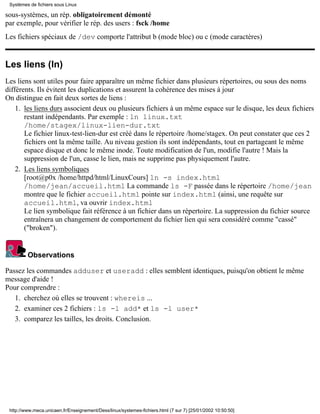 Systèmes de fichiers sous Linux

sous-systèmes, un rép. obligatoirement démonté
par exemple, pour vérifier le rép. des users : fsck /home
Les fichiers spéciaux de /dev comporte l'attribut b (mode bloc) ou c (mode caractères)


Les liens (ln)
Les liens sont utiles pour faire apparaître un même fichier dans plusieurs répertoires, ou sous des noms
différents. Ils évitent les duplications et assurent la cohérence des mises à jour
On distingue en fait deux sortes de liens :
    1. les liens durs associent deux ou plusieurs fichiers à un même espace sur le disque, les deux fichiers
       restant indépendants. Par exemple : ln linux.txt
       /home/stagex/linux-lien-dur.txt
       Le fichier linux-test-lien-dur est créé dans le répertoire /home/stagex. On peut constater que ces 2
       fichiers ont la même taille. Au niveau gestion ils sont indépendants, tout en partageant le même
       espace disque et donc le même inode. Toute modification de l'un, modifie l'autre ! Mais la
       suppression de l'un, casse le lien, mais ne supprime pas physiquement l'autre.
    2. Les liens symboliques
       [root@p0x /home/httpd/html/LinuxCours] ln -s index.html
       /home/jean/accueil.html La commande ls -F passée dans le répertoire /home/jean
       montre que le fichier accueil.html pointe sur index.html (ainsi, une requête sur
       accueil.html, va ouvrir index.html
       Le lien symbolique fait référence à un fichier dans un répertoire. La suppression du fichier source
       entraînera un changement de comportement du fichier lien qui sera considéré comme "cassé"
       ("broken").


         Observations

Passez les commandes adduser et useradd : elles semblent identiques, puisqu'on obtient le même
message d'aide !
Pour comprendre :
   1. cherchez où elles se trouvent : whereis ...
   2. examiner ces 2 fichiers : ls -l add* et ls -l user*
   3. comparez les tailles, les droits. Conclusion.




 http://www.meca.unicaen.fr/Enseignement/Dess/linux/systemes-fichiers.html (7 sur 7) [25/01/2002 10:50:50]
 