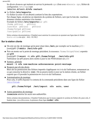 service NFS

        les divers deamons qui mettent en service le protocole rpc (liste avec whereis rpc, fichier de
        configuration /etc/rpc) par
        /etc/rc.d/init.d/nfs restart
    q   Le fichier /etc/exports.
        Ce fichier (à créer s'il est absent) contient la liste des exportations.
        Sur chaque ligne, on précise un répertoire du système de fichiers, suivi par la liste des machines
        distantes clientes autorisées à les monter.
        Exemple de fichier /etc/exportssur p01
        /home p02(ro)              p03(ro)
        /usr/bin p02(ro)                 p03(ro)
        /home/httpd p03(rw)
        /usr/public p03(rw)
        Selon certaines documentations, il faudrait aussi autoriser la connexion en ajoutant une ligne dans le fichier
        hosts.allow du style : ALL: 10.194.2

Sur la station cliente

    q   On crée un rép. de montage qu'on peut situer dans /mnt, par exemple sur la machine p03 :
        [root@p03 /]# mkdir /mnt/nfs-p00
    q   Puis on monte sur le point de montage précédent, la ressource /home/httpd/html exportée
        par p00
        [root@p03 /]# mount -t nfs p00:/home/httpd                      /mnt/nfs-p00
        l'utilisateur sur p03 pourra alors mettre à jour le site WEB distant sur p00
    q   Syntaxe générale
        mount -t nfs nom-machine:arborescence point-montage
    q   Respects par nfs des droits
        Bien sûr les permissions des fichiers importés s'appliquent vis à vis de l'utilisateur, notamment en
        ce qui concerne la directive (rw). On ne pourra mettre à jour sur la station cliente, un fichier
        exporté que s'il posséde la permission w vis-à-vis de l'utilisateur.
    q   Automatisation du montage
        Pour cela, il suffit d'ajouter le contenu de la commande précédente dans une ligne du fichier
        /etc/fstab

                p01:/home/httpd                    /mnt/import                nfs       auto, user

    q   Autres paramètres de montage
        insecure autorise les accès non authentifiés
        Selon certaines documentations, il faudrait l'indication que le noyau supporte le système de fichier nfs; pour cela, il
        faudrait dans /proc/filesystems, la présence d'une ligne nodev nfs.




 http://www.meca.unicaen.fr/Enseignement/Dess/linux/nfs-linux.html (2 sur 3) [25/01/2002 10:50:56]
 