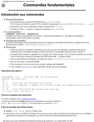 généralités sur les commandes linux / Jean Gourdin


                                 Commandes fondamentales

Introduction aux commandes
   q   Documentation générale
           r En tout premier lieu consulter les HOWTO dans /usr/doc/HOWTO
              S'ils n'ont pas été installés, monter le CD, et installer le paquetage Mandrake/RPMS/howto-html ....rpm
           r Rechercher la doc sur les paquetages installés regoupée dans /usr/doc

           r Consulter le "Man" (= manuel) : en ligne de commande, man commande

   q   La syntaxe générale :
       commande [options] paramètres
       En général, les options sont précédées du symbole - et peuvent être groupées (ex : rpm -ivh <nom-package>)
       Les paramètres précisent les fichiers concernés.
   q   Historique des commandes :
       les touches flèches haut et bas permettent de parcourir les dernières commandes de l'utilisateur, stockées dans le rép.
       personnel dans le fichier /home/stagex/.bash_history
   q   Rôle des alias
           r Grâce aux alias des commandes, l'utilisateur peut créer des noms de commandes, construites bien sûr par
              combinaison des commandes standard, et même renommer les commandes de base (ne pas en abuser !)
           r Exemples d'alias, destinés à simplifier la vie, comme ll à la place de ls -l), ou à mieux accueillir les nouveaux
              venus à Linux (qui ont encore la nostalgie du DOS) comme cd.. à la place de cd ..
           r Pour voir leur définition (Mandrake 6.x), éditer les scripts /etc/profile.d/alias.sh et /etc/bashrc

           r Pour en voir la liste, commande alias

           r Pour en ajouter en cours de session, par exemple : alias x="startx"

           r Voir le chapitre shell-bash, pour apprendre à ajouter des alias permanents.


Importance des options


[stagex@p0x ] cd     se placer dans son rép personnel
Comparer les effets de :
 ls
 ls -l    liste avec les attributs des fichiers
 ls -a    liste complète, y compris les fichiers cachés, qui commencent par un point
 ls -la
 ls -R    liste "récursive" des contenus des sous-rép.
 ls --help pour tout savoir !

Parcours et gestion des répertoires

Voir dans le chapitre sur les systèmes de fichiers
A noter que la commande mkdir permet de créer plusieurs niveaux de répertoires :
mkdir -p docs/notes crée docs s'il n'existe pas, et le sous-rép. notes

Créer et consulter des fichiers textes

   q   touch fich1 fich2 crée les 2 fichiers vides
   q   On peut lire, créer ou modifier des fichiers de textes (par ex. des scripts, des fichiers de configuration) avec vi, l'éditeur
       apparemment rustique mais irremplaçable, qui reste le préféré de beaucoup d'administrateurs Unix.

 http://www.meca.unicaen.fr/Enseignement/Dess/linux/commandes-generales.html (1 sur 4) [25/01/2002 10:51:00]
 