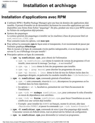 Installation et archivage


                                Installation et archivage

Installation d'applications avec RPM
   q   L'utilitaire RPM (=RedHat Package Manager) gère une base de données des applications déjà
       installés. Il permet d'installer (et de désinstaller) facilement les nouvelles applications qui sont
       disponibles sous forme d'une fichier "paquetage". De plus, pendant une mise à jour RPM conserve
       les fichiers de configuration déjà présents.
   q   Syntaxe des paquetages
       La syntaxe générale des paquetages à installer sur les machines à base de processeur Intel est
       nom.version.i386.rpm
       Pour connaitre toutes les options, voir man rpm
   q   Pour utiliser la commande rpm de façon aisée et transparente, il est recommandé de passer par
       l'utilitaire graphique KPackage
       Mais le recours à la ligne de commande s'avère parfois indispensable, si on ne dispose pas de
       serveur X, ou si KPackage n'est pas installé !
   q   Principales options en ligne de commande
            r rpm -q nomfichier.rpm , pour obtenir de l'information

                    r rpm -q nomfichier.rpm donne le numéro de version du programme s'il est
                      installé, sinon renvoie le message "package ... is not installed"
                    r rpm -qa | less donne la liste des programmes rpm installés

                    r rpm -qa | grep kernel pour chercher les programmes du noyau

                    r rpm -ql kernel | less donne la liste de tous les fichiers inclus dans les
                      paquetages désignés, en particulier les modules installés dans /lib/modules/...
            r rpm -i nomfichier.rpm, commande générale d'installation

                    r rpm -i cette commande, réservée à root, décompresse les programmes en les
                      installant dans les bons répertoires.
                    r les options v et h, facultatives, permettent de voir l'état d'avancement de
                      l'installation.
                    r rpm -ivh -- nodeps nomfichier.rpm, pour contourner le refus d'installer
                      en raison de dépendances non satisfaites.
                    r rpm -ivh -- force nomfichier.rpm, pour forcer l'installation en cas de
                      conflit avec une version déjà installée
                    r Exemple : pour installer les HOWTO en français, monter le cd-rom, aller dans
                      /Mandrake/RPMS/, et passer la commande rpm -ivh howto-french-*
            r rpm -U nomfichier.rpm, commande de mise à jour d'un paquetage déjà installé.
                L'ancienne version est d'abord retirée, tout en préservant les fichiers de configuration
            r rpm -e nomfichier.rpm, pour désinstaller (e=extract) un programme.



http://www.meca.unicaen.fr/Enseignement/Dess/linux/install-archivage.html (1 sur 5) [25/01/2002 10:51:08]
 
