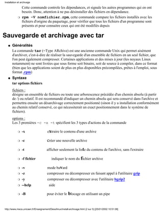 Installation et archivage

                Cette commande controle les dépendances, et signale les autres programmes qui en ont
                besoin. Donc, attention à ne pas désinstaller des fichiers en dépendance.
            r   rpm -V nomfichier.rpm, cette commande compare les fichiers installés avec les
                fichiers d'origine du paquetage, pour vérifier que tous les fichiers d'un programme sont
                présents et pour connaitre ceux qui ont été modifiés depuis

Sauvegarde et archivage avec tar
   q   Généralités
       La commande tar (=Type ARchive) est une ancienne commande Unix qui permet aisément
       d'archiver, c'est-à-dire de réaliser la sauvegarde d'un ensemble de fichiers en un seul fichier, que
       l'on peut également compresser. Certaines applications et des mises à jour (les noyaux Linux
       notamment) ne sont livrées que sous forme soit binaire, soit de source à compiler, dans ce format
       (bien que les applications soient de plus en plus disponibles précompilées, prêtes à l'emploi, sous
       format .rpm)
   q   Syntaxe
       tar options fichiers
       fichiers :
       désigne un ensemble de fichiers ou toute une arborescence précédée d'un chemin absolu (à partir
       de /) ou relatif. Il est recommandé d'indiquer un chemin absolu qui sera conservé dans l'archive et
       permettra ensuite un désarchivage correctement positionné (sinon il y a installation conformément
       au chemin relatif conservé, ce qui nécessiterait un exact positionnement dans le système de
       fichiers).
       options :
       Les 3 premières -c -x -t spécifient les 3 types d'actions de la commande

            r   -x                     extraire le contenu d'une archive

            r   -c                     créer une nouvelle archive
            r   -t                    afficher seulement la liste du contenu de l'archive, sans l'extraire

            r   -f fichier                 indiquer le nom du fichier archive

            r   -v                     mode bavard
            r   -z                     compresser ou décompresser en faisant appel à l'utilitaire gzip
            r   -y                     compresser ou décompresser avec l'utilitaire bgzip2
            r   --help                  aide

            r   -B                     pour éviter le     blocage en utilisant un pipe


http://www.meca.unicaen.fr/Enseignement/Dess/linux/install-archivage.html (2 sur 5) [25/01/2002 10:51:08]
 