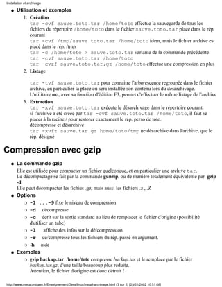 Installation et archivage

   q   Utilisation et exemples
          1. Création
             tar -cvf sauve.toto.tar /home/toto effectue la sauvegarde de tous les
             fichiers du répertoire /home/toto dans le fichier sauve.toto.tar placé dans le rép.
             courant
             tar -cvf /tmp/sauve.toto.tar /home/toto idem, mais le fichier archive est
             placé dans le rép. /tmp
             tar -c /home/toto > sauve.toto.tar variante de la commande précédente
             tar -cvf sauve.toto.tar /home/toto
             tar -cvzf sauve.toto.tar.gz /home/toto effectue une compression en plus
          2. Listage

               tar -tvf sauve.toto.tar pour connaitre l'arborescence regroupée dans le fichier
               archive, en particulier la place où sera installée son contenu lors du désarchivage.
               L'utilitaire mc, avec sa fonction d'édition F3, permet d'effectuer le même listage de l'archive
            3. Extraction
               tar -xvf sauve.toto.tar exécute le désarchivage dans le répertoire courant.
               si l'archive a été créée par tar -cvf sauve.toto.tar /home/toto, il faut se
               placer à la racine / pour restorer exactement le rép. perso de toto.
               décompresse et désarchive
               tar -xvfz sauve.tar.gz home/toto/tmp ne désarchive dans l'archive, que le
               rép. désigné

Compression avec gzip
   q   La commande gzip
       Elle est utilisée pour compacter un fichier quelconque, et en particulier une archive tar.
       Le décompactage se fait par la commande gunzip, ou de manière totalement équivalente par gzip
       -d.
       Elle peut décompacter les fichies .gz, mais aussi les fichiers .z , .Z
   q   Options
           r -1 ...-9 fixe le niveau de compression

           r -d       décompresse
           r -c       écrit sur la sortie standard au lieu de remplacer le fichier d'origine (possibilité
              d'utiliser un tube)
           r -l        affiche des infos sur la dé/compression.
           r -r       dé/compresse tous les fichiers du rép. passé en argument.
           r -h      aide
   q   Exemples
           r gzip backup.tar /home/toto compresse backup.tar et le remplace par le fichier
              backup.tar.gz, d'une taille beaucoup plus réduite.
              Attention, le fichier d'origine est donc détruit !

http://www.meca.unicaen.fr/Enseignement/Dess/linux/install-archivage.html (3 sur 5) [25/01/2002 10:51:08]
 