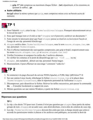 Installation et archivage

             gzip -9 *.txt compresse au maximum chaque fichier .txt séparément, et les renomme en
             r
             ajoutant le suffixe .gz
    q   Autre utilitaire
        bzip2 admet la même syntaxe que gzip, mais compresse mieux avec un besoin accru de
        mémoire



         TP 1
   1. Sous l'identité root, créer le rep. /home/archives/stagex. Pourquoi nécessairement est-ce
      le travail de root ?
   2. Sous quel masque root a t-il créé ce rép ? stagex va t-il pouvoir y archiver ses documents ?
   3. Faire ensuite le nécessaire pour que l'user stagex puisse se réserver exclusivement l'accès et
      l'usage de son rép. personnel d'archivage
   4. stagex archive dans /home/archives/stagex, sous le nom sauve.stagex.tar, son
      rep. personnel /home/stagex.
   5. Puis il effectue maintenant des sauvegardes compressées, par gzip et bzip2, respectivement sous
      les noms sauve.stagex.tar.gz et sauve.stagex.tar.bz2
   6. Vérifier l'existence et comparer les tailles des 3 archives obtenues.
      En vérifier les contenus et le point de désarchivage par tar -tvf ... ou mc
   7. stagex _très maladroit_ détruit son rép. personnel /home/stagex
   8. Heureusement, il peut effectuer un sauvetage ! comment ? aidez-le !

         TP 2
   1. Se connecter à la page d'accueil du serveur WEB (Apache), à l'URL http://p00.fctice77.fr
   2. Sur une station Linux locale, télécharger le fichier cours-linux.tgz et le placer dans
      /home/stagex/LinuxCours, dans le répertoire personnel de l'utilisateur stagex
   3. Décompresser, puis désarchiver le fichier. Relever les tailles successives, puis passer la commande
      du .. Consulter localement ce support de cours.
   4. Mêmes questions sur une station Windows, à partir du fichier cours-linux.zip


Réponses aux questions

      TP 1
   1. Le rép. a les droits 755 pour root. Comme il n'est pas question que stagex fasse partie du même
      groupe de root, stagex est un autre user, sans droit décriture, c'est-à-dire de création de sous-rép.
   2. Les rép. /home/archives/stagex doivent être créés par root, à charge ensuite que celui-ci
      accorde les permissions totales à chacun si les archives sont publiques, ou accorde le droit de


 http://www.meca.unicaen.fr/Enseignement/Dess/linux/install-archivage.html (4 sur 5) [25/01/2002 10:51:08]
 