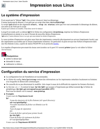 Impression sous Linux / Jean Gourdin


                                               Impression sous Linux

Le système d'impression
Il est assuré par le "démon" lpd (=line printer deamon), lancé au démarrage.
Comme beaucoup de démons, il est géré par un script situé dans /etc/rc.d/init.d/lpd
Le script lpd attend un des arguments start, stop ou status, selon que l'on veut commander le démarrage du démon,
son arrêt ou de l'info par le script
Il parait que le démon est instable, il faut donc savoir le relancer

Lorsqu'il est rendu actif, ce démon lpd lit le fichier de configuration /etc/printcap, imprime les fichiers d'impression
éventuellement en attente et se met à l'écoute de nouvelles tâches d'impression.
lpd active 2 autres démons listen et accept, qui sous-traitent les tâches d'impression.

Le sous-système d'impression sait gérer aussi bien des imprimantes connectés physiquement au serveur (imprimante locale), que
des imprimantes accessibles par le réseau (imprimante lointaine). En particulier on peut envoyer des fichiers d'impression dans
une file d'attente Linux, à partir de station Win95/98 via le protocole Samba.
Les requêtes d'impression provenant du réseau sont écoutées sur le port 515 nommé printer (pour le voir éditer le fichier
/etc/services)


         Manipulations
    q   arrêter le démon lpd
    q   demander le status
    q   redémarrer ce démon ..



Configuration du service d'impression
    q   La configuration lors de l'installation est recommandée.
    q   Le fichier de config /etc/printcap contient des informations sur les imprimantes rattachées localement ou lointaine
        avec lesquelles le démon doit communiquer.
    q   On conseille de ne pas directement le modifier (très risqué à cause de la difficulté de respecter les formats d'écriture).
    q   Le lire (mc -c) --> il contient la ligne lp=/dev/lp0: qui assigne à l'imprimante par défaut nommée lp, le fichier de
        périphérique /dev/lp0, qui correspond au port parallèle LPT1
        Pour tous les détails voir le manuel : man printcap
    q   Exemples
        # nom court de l'imprimante locale
        lp:
              # nom du répertoire de la file d'attente (sd=spool directory)
             :sd=/var/spool/lpd/lp:
              # la taille maximum du fichier est illimitée (car 0)
              :mx#0:
              # pas de page de séparation
             :sh:
             # nom du fichier spécial pour printer locale
             :lp=/dev/lp0:
             # nom du fichier de traitement du fichier
             :if=/var/spool/lpd/lp/filter:
        # nom court de l'imprimante REMOTE

  http://www.meca.unicaen.fr/Enseignement/Dess/linux/impression-linux.html (1 sur 4) [25/01/2002 10:52:26]
 