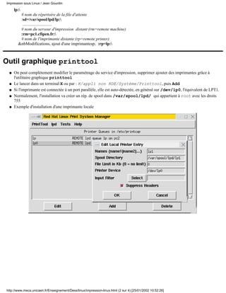 Impression sous Linux / Jean Gourdin
     lp:
        # nom du répertoire de la file d'attente
        :sd=/var/spool/lpd/lp:
         ............................
        # nom du serveur d'impression distant (rm=remote machine)
        :rm=pc1.cfipen.fr:
        # nom de l'imprimante distante (rp=remote printer)
       &nbModifications, ajout d'une imprimantesp; :rp=lp:



Outil graphique printtool
 q   On peut complètement modifier le paramétrage du service d'impression, supprimer ajouter des imprimantes grâce à
     l'utilitaire graphique printtool
 q   Le lancer dans un terminal X ou par : K/appli non KDE/Système/Printtool, puis Add
 q   Si l'imprimante est connectée à un port parallèle, elle est auto-détectée, en général sur /dev/lp0, l'équivalent de LPT1.
 q   Normalement, l'installation va créer un rép. de spool dans /var/spool/lpd/ qui appartient à root avec les droits
     755
 q   Exemple d'installation d'une imprimante locale




http://www.meca.unicaen.fr/Enseignement/Dess/linux/impression-linux.html (2 sur 4) [25/01/2002 10:52:26]
 