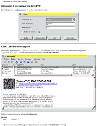 Découverte de X-KDE / Jean Gourdin


Connexion à Internet par modem (PPP)
Paramétrage aisée avec Linuxconf, si on ne dispose que d'un modem.




Kmail : client de messagerie
Lanceur sur la panneau ou K/Internet/messagerie ou commande kmail dans un terminal, va exécuter le programme
/opt/kde/bin/kmail Voir le manuel en français dans le menu Aide/Contenu




Fichier /configuration ouvre la fenêtre Configuration
Identité
  nom    :     Stagiaire ...


  http://www.meca.unicaen.fr/Enseignement/Dess/linux/kde-linux.html (6 sur 9) [25/01/2002 10:49:52]
 