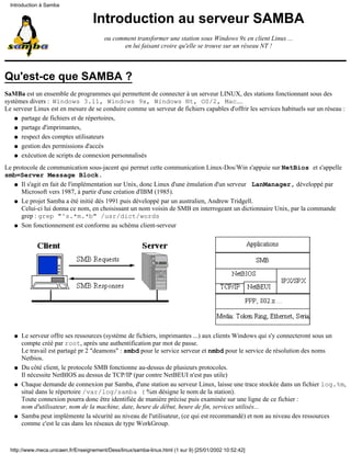 Introduction à Samba


                                    Introduction au serveur SAMBA
                                         ou comment transformer une station sous Windows 9x en client Linux ...
                                               en lui faisant croire qu'elle se trouve sur un réseau NT !



Qu'est-ce que SAMBA ?
SaMBa est un ensemble de programmes qui permettent de connecter à un serveur LINUX, des stations fonctionnant sous des
systèmes divers : Windows 3.11, Windows 9x, Windows Nt, OS/2, Mac....
Le serveur Linux est en mesure de se conduire comme un serveur de fichiers capables d'offrir les services habituels sur un réseau :
    q partage de fichiers et de répertoires,

    q partage d'imprimantes,

    q respect des comptes utilisateurs

    q gestion des permissions d'accès

    q exécution de scripts de connexion personnalisés

Le protocole de communication sous-jacent qui permet cette communication Linux-Dos/Win s'appuie sur NetBios et s'appelle
smb=Server Message Block.
   q Il s'agit en fait de l'implémentation sur Unix, donc Linux d'une émulation d'un serveur LanManager, développé par
      Microsoft vers 1987, à partir d'une création d'IBM (1985).
   q Le projet Samba a été initié dès 1991 puis développé par un australien, Andrew Tridgell.
      Celui-ci lui donna ce nom, en choisissant un nom voisin de SMB en interrogeant un dictionnaire Unix, par la commande
      grep : grep "^s.*m.*b" /usr/dict/words
   q Son fonctionnement est conforme au schéma client-serveur




   q   Le serveur offre ses ressources (système de fichiers, imprimantes ...) aux clients Windows qui s'y connecteront sous un
       compte créé par root, après une authentification par mot de passe.
       Le travail est partagé pr 2 "deamons" : smbd pour le service serveur et nmbd pour le service de résolution des noms
       Netbios.
   q   Du côté client, le protocole SMB fonctionne au-dessus de plusieurs protocoles.
       Il nécessite NetBIOS au dessus de TCP/IP (par contre NetBEUI n'est pas utile)
   q   Chaque demande de connexion par Samba, d'une station au serveur Linux, laisse une trace stockée dans un fichier log.%m,
       situé dans le répertoire /var/log/samba ( %m désigne le nom de la station).
       Toute connexion pourra donc être identifiée de manière précise puis examinée sur une ligne de ce fichier :
       nom d'utilisateur, nom de la machine, date, heure de début, heure de fin, services utilisés...
   q   Samba peut implémente la sécurité au niveau de l'utilisateur, (ce qui est recommandé) et non au niveau des ressources
       comme c'est le cas dans les réseaux de type WorkGroup.



  http://www.meca.unicaen.fr/Enseignement/Dess/linux/samba-linux.html (1 sur 9) [25/01/2002 10:52:42]
 
