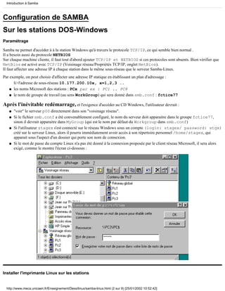 Introduction à Samba



Configuration de SAMBA
Sur les stations DOS-Windows
Paramétrage

Samba ne permet d'accéder à à la station Windows qu'à travers le protocole TCP/IP, ce qui semble bien normal .
Il a besoin aussi du protocole NETBIOS
Sur chaque machine cliente, il faut tout d'abord ajouter TCP/IP et NETBIOS si ces protocoles sont absents. Bien vérifier que
NetBios est activé avec TCP/IP (Voisinage réseau/Propriétés TCP/IP, onglet NetBios).
Il faut affecter une adresse IP à chaque station dans le même sous-réseau que le serveur Samba-Linux.
Par exemple, on peut choisir d'affecter une adresse IP statique en établissant un plan d'adressage :
      li>l'adresse de sous-réseau 10.177.200.10x, x=1,2,3 ..
    q les noms Microsoft des stations : PCx par ex : PC1 .. PC8

    q le nom de groupe de travail (au sens WorkGroup) qui sera donné dans smb.conf : fctice77


Après l'inévitable redémarrage, et l'exigence d'accéder au CD Windows, l'utilisateur devrait :
   q   "voir" le serveur p00 directement dans son "voisinage réseau".
   q   Si le fichier smb.conf a été convenablement configuré, le nom du serveur doit apparaitre dans le groupe fctice77,
       sinon il devrait apparaitre dans MyGroup (qui est le nom par défaut du Workgroup dans smb.conf)
   q   Si l'utilisateur stagex s'est connecté sur le réseau Windows sous un compte (login: stagex/ password: stgx)
       créé sur le serveur Linux, alors il pourra immédiatement avoir accès à son répertoire personnel /home/stagex, qui
       apparait sous l'aspect d'un dossier qui porte son nom de connexion.
   q   Si le mot de passe du compte Linux n'a pas été donné à la connexion proposée par le client réseau Microsoft, il sera alors
       exigé, comme le montre l'écran ci-dessous :




Installer l'imprimante Linux sur les stations


  http://www.meca.unicaen.fr/Enseignement/Dess/linux/samba-linux.html (2 sur 9) [25/01/2002 10:52:42]
 