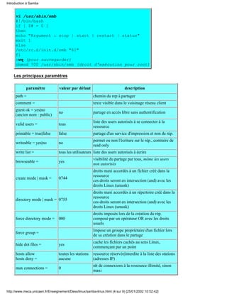 Introduction à Samba


     vi /usr/sbin/smb
     #!/bin/bash
     if [ $# = 0 ]
     then
     echo "Argument : stop | start | restart | status"
     exit 1
     else
     /etc/rc.d/init.d/smb "$1"
     fi
     :wq (pour sauvegarder)
     chmod 700 /usr/sbin/smb (droit d'exécution pour root)

    Les principaux paramètres

            paramètre             valeur par défaut                         description
     path =                                             chemin du rep à partager
     comment =                                          texte visible dans le voisinage réseau client
     guest ok = yes|no
                                 no                     partage en accès libre sans authentification
     (ancien nom : public)
                                                        liste des users autorisés à se connecter à la
     valid users =               tous
                                                        ressource
     printable = true|false      false                  partage d'un service d'impression et non de rép.
                                                        permet ou non l'écriture sur le rép., contraire de
     writeable = yes|no          no
                                                        read only
     write list =                tous les utilisateurs liste des users autorisés à écrire
                                                        visibilité du partage par tous, même les users
     browseable =                yes
                                                        non autorisés
                                                        droits maxi accordés à un fichier créé dans la
                                                        ressource
     create mode | mask =        0744
                                                        ces droits seront en intersection (and) avec les
                                                        droits Linux (umask)
                                                        droits maxi accordés à un répertoire créé dans la
                                                        ressource
     directory mode | mask = 0755
                                                        ces droits seront en intersection (and) avec les
                                                        droits Linux (umask)
                                                        droits imposés lors de la création du rép.
     force directory mode =      000                    composé par un opérateur OR avec les droits
                                                        usuels
                                                        Impose un groupe propriétaire d'un fichier lors
     force group =
                                                        de sa création dans le partage
                                                        cache les fichiers cachés au sens Linux,
     hide dot files =            yes
                                                        commençant par un point
     hosts allow                 toutes les stations    ressource réservée|interdite à la liste des stations
     hosts deny =                aucune                 (adresses IP)
                                                        nb de connexions à la ressource illimité, sinon
     max connections =           0
                                                        maxi



http://www.meca.unicaen.fr/Enseignement/Dess/linux/samba-linux.html (4 sur 9) [25/01/2002 10:52:42]
 