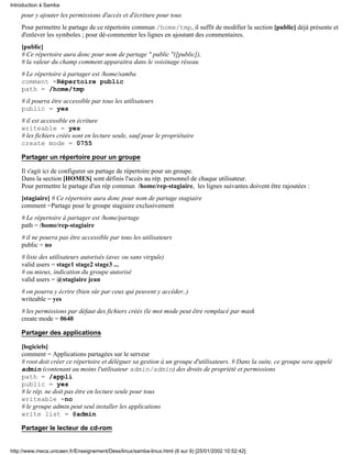 Introduction à Samba
    pour y ajouter les permissions d'accès et d'écriture pour tous
    Pour permettre le partage de ce répertoire commun /home/tmp, il suffit de modifier la section [public] déjà présente et
    d'enlever les symboles ; pour dé-commenter les lignes en ajoutant des commentaires.
    [public]
    # Ce répertoire aura donc pour nom de partage " public "([public]),
    # la valeur du champ comment apparaitra dans le voisinage réseau
    # Le répertoire à partager est /home/samba
    comment =Répertoire public
    path = /home/tmp
    # il pourra être accessible par tous les utilisateurs
    public = yes
    # il est accessible en écriture
    writeable = yes
    # les fichiers créés sont en lecture seule, sauf pour le propriétaire
    create mode = 0755

    Partager un répertoire pour un groupe

    Il s'agit ici de configurer un partage de répertoire pour un groupe.
    Dans la section [HOMES] sont définis l'accès au rép. personnel de chaque utilisateur.
    Pour permettre le partage d'un rép commun /home/rep-stagiaire, les lignes suivantes doivent être rajoutées :
    [stagiaire] # Ce répertoire aura donc pour nom de partage stagiaire
    comment =Partage pour le groupe stagiaire exclusivement
    # Le répertoire à partager est /home/partage
    path = /home/rep-stagiaire
    # il ne pourra pas être accessible par tous les utilisateurs
    public = no
    # liste des utilisateurs autorisés (avec ou sans virgule)
    valid users = stage1 stage2 stage3 ...
    # ou mieux, indication du groupe autorisé
    valid users = @stagiaire jean
    # on pourra y écrire (bien sûr par ceux qui peuvent y accéder..)
    writeable = yes
    # les permissions par défaut des fichiers créés (le mot mode peut être remplacé par mask
    create mode = 0640

    Partager des applications

    [logiciels]
    comment = Applications partagées sur le serveur
    # root doit créer ce répertoire et déléguer sa gestion à un groupe d'utilisateurs. # Dans la suite, ce groupe sera appelé
    admin (contenant au moins l'utilisateur admin/admin) des droits de propriété et permissions
    path = /appli
    public = yes
    # le rép. ne doit pas être en lecture seule pour tous
    writeable =no
    # le groupe admin peut seul installer les applications
    write list = @admin

    Partager le lecteur de cd-rom


http://www.meca.unicaen.fr/Enseignement/Dess/linux/samba-linux.html (6 sur 9) [25/01/2002 10:52:42]
 