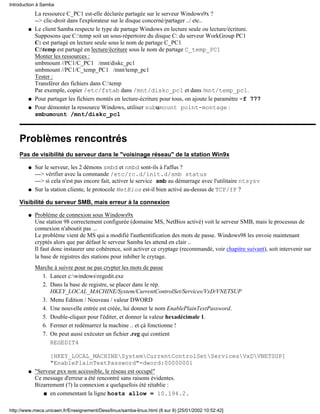 Introduction à Samba
            La ressource C_PC1 est-elle déclarée partagée sur le serveur Windows9x ?
            --> clic-droit dans l'explorateur sur le disque concerné/partager ../ etc..
        q   Le client Samba respecte le type de partage Windows en lecture seule ou lecture/écriture.
            Supposons que C:temp soit un sous-répertoire du disque C: du serveur WorkGroup PC1
            C: est partagé en lecture seule sous le nom de partage C_PC1
            C:temp est partagé en lecture/écriture sous le nom de partage C_temp_PC1
            Monter les ressources :
            smbmount //PC1/C_PC1 /mnt/diskc_pc1
            smbmount //PC1/C_temp_PC1 /mnt/temp_pc1
            Tester :
            Transférer des fichiers dans C:temp
            Par exemple, copier /etc/fstab dans /mnt/diskc_pc1 et dans /mnt/temp_pc1.
        q   Pour partager les fichiers montés en lecture-écriture pour tous, on ajoute le paramètre -f 777
        q   Pour démonter la ressource Windows, utiliser subumount point-montage :
            smbumount /mnt/diskc_pc1



    Problèmes rencontrés
    Pas de visibilité du serveur dans le "voisinage réseau" de la station Win9x

        q   Sur le serveur, les 2 démons smbd et nmbd sont-ils à l'affus ?
            ---> vérifier avec la commande /etc/rc.d/init.d/smb status
            ---> si cela n'est pas encore fait, activer le service smb au démarrage avec l'utilitaire ntsysv
        q   Sur la station cliente, le protocole NetBios est-il bien activé au-dessus de TCP/IP ?

    Visibilité du serveur SMB, mais erreur à la connexion

        q   Problème de connexion sous Windows9x
            Une station 98 correctement configurée (domaine MS, NetBios activé) voit le serveur SMB, mais le processus de
            connexion n'aboutit pas ...
            Le problème vient de MS qui a modifié l'authentification des mots de passe. Windows98 les envoie maintenant
            cryptés alors que par défaut le serveur Samba les attend en clair ..
            Il faut donc instaurer une cohérence, soit activer ce cryptage (recommandé, voir chapitre suivant), soit intervenir sur
            la base de registres des stations pour inhiber le crytage.
            Marche à suivre pour ne pas crypter les mots de passe
              1. Lancer c:windowsregedit.exe
              2. Dans la base de registre, se placer dans le rép.
                 HKEY_LOCAL_MACHINE/System/CurrentControlSet/Services/VxD/VNETSUP
              3. Menu Edition / Nouveau / valeur DWORD
              4. Une nouvelle entrée est créée, lui donner le nom EnablePlainTextPassword.
              5. Double-cliquer pour l'éditer, et donner la valeur hexadécimale 1.
              6. Fermer et redémarrez la machine .. et çà fonctionne !
              7. On peut aussi exécuter un fichier .reg qui contient
                 REGEDIT4

                  [HKEY_LOCAL_MACHINESystemCurrentControlSetServicesVxDVNETSUP]
                  "EnablePlainTextPassword"=dword:00000001
        q   "Serveur pxx non accessible, le réseau est occupé"
            Ce message d'erreur a été rencontré sans raisons évidentes.
            Bizarrement (?) la connexion a quelquefois été rétablie :
               s en commentant la ligne hosts allow = 10.194.2.



http://www.meca.unicaen.fr/Enseignement/Dess/linux/samba-linux.html (8 sur 9) [25/01/2002 10:52:42]
 