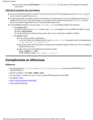 Introduction à Samba

               s   en activant la ligne interfaces= 10.194.2.100/24 (n° ip du serveur, /24 indiquant le masque de
                   sous-réseau)

    Difficulté de résolution des noms Netbios

        q   Le serveur Samba doit pouvoir "résoudre", c'est-à-dire trouver le N° IP correspondant à un nom NetBios envoyé
            par une station, en quête d'un serveur ...
        q   Lorsqu'on paramétre une station, en effet, on lui donne un nom personnel et un nom de workgroup, pas de nom ni
            d'adresse IP de serveur ! Il faut aider Samba ! Si on indique rien la recherche s'effectue par broadcast dans le
            même sous-réseau et apparemment cela ne fonctionne pas toujours bien.
        q   Il est préférable d'indiquer au serveur, dans /etc/smb.conf, une méthode explicite de résolution.
                1. La méthode "host"
                    Le serveur utilise le nom NetBios comme nom Linux, et fait appel à un serveur DNS. Par défaut, il s'agit
                    du fichier /etc/hosts.
                    En cas de problème de connexion d'une station, aller voir et si nécessaire compléter ce fichier.
                2. La méthode "wins"
                        s C'est celle qui semble recommandée ...
                           Le serveur Samba est configuré pour être aussi serveur wins. Il enregistre alors les correspondances
                           : nom netbios <--> adresse IP
                        s Sur chaque station de travail, dans voisinage réseau renseigner l'onglet Configuration Wins en indiquant
                           l'adresse IP du serveur.
                        s Dans smb.conf, section [global], décommenter la ligne
                           wins support = yes
                           SANS modifier la ligne wins server = w.x.y.z



    Compléments et références
    Références

        r   documentation dans /usr/doc/samba-2.0.5/docs/textdocs/, en particulier DIAGNOSIS.txt et
            ENCRYPTION.txt
        r   pour les courageux, voir le man samba.conf
        r   Le livre Samba, installation et mise en oeuvre, édition O'Reilly (parution août 2000)
        r   La "gazette" Linux
        r   http://fr.samba.org/samba/samba.html
        r   http://samba.linuxbe.org/




http://www.meca.unicaen.fr/Enseignement/Dess/linux/samba-linux.html (9 sur 9) [25/01/2002 10:52:42]
 