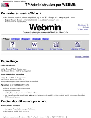 Administration par WEBMIN/J.Gourdin


                                       TP Administration par WEBMIN

Connexion au service Webmin
   q   Un utilisateur autorisé se connecte par protocole http au port TCP 10000 par l'URL http://p00:10000
   q   La page d'accueil d'accueil se trouve réellement à /usr/share/webmin/index.cgi
       C'est la racine du site de webmin.




Paramétrage
Choix de la langue

onglet Webmin/Webmin Configuration
lien Langue, choisir .. et activer le changement

Choix des stations autorisées

onglet Webmin/Webmin Configuration
lien contrôle d'accès par adresse IP
n'autoriser que qq machines à être des lieux de connexion

Ajouter un nouvel utilisateur webmin

   q   onglet Webmin/Webmin Configuration
   q   lien utilisateur webmin
   q   en bas, lien vers Créer un nouvel utilisateur Webmin
   q   par exemple, autoriser un utilisateur admin (mot de passe admin), déjà créé sous Linux, à devenir gestionnaire du module
       Utilisateurs et groupes

Gestion des utilisateurs par admin
admin crée un utilisateur

   q   sur la page d'accueil, lien changer d'utilisateur
   q   se connecter comme admin/admin


  http://www.meca.unicaen.fr/Enseignement/Dess/linux/tp-admin-webmin.html (1 sur 2) [25/01/2002 10:52:51]
 